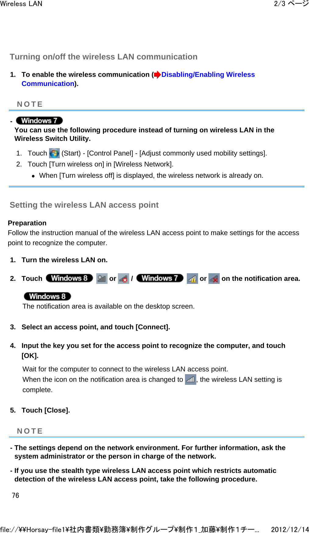 Turning on/off the wireless LAN communication 1. To enable the wireless communication ( Disabling/Enabling Wireless Communication).  -   You can use the following procedure instead of turning on wireless LAN in the Wireless Switch Utility. 1. Touch   (Start) - [Control Panel] - [Adjust commonly used mobility settings].  2. Touch [Turn wireless on] in [Wireless Network]. zWhen [Turn wireless off] is displayed, the wireless network is already on.  Setting the wireless LAN access point Preparation Follow the instruction manual of the wireless LAN access point to make settings for the access point to recognize the computer.  1. Turn the wireless LAN on.  2. Touch     or   /     or   on the notification area.  The notification area is available on the desktop screen.  3. Select an access point, and touch [Connect].  4. Input the key you set for the access point to recognize the computer, and touch [OK]. Wait for the computer to connect to the wireless LAN access point. When the icon on the notification area is changed to  , the wireless LAN setting is complete.  5. Touch [Close].  - The settings depend on the network environment. For further information, ask the system administrator or the person in charge of the network. - If you use the stealth type wireless LAN access point which restricts automatic detection of the wireless LAN access point, take the following procedure. NOTENOTE2/3 ページWireless LAN2012/12/14file://\\Horsay-file1\社内書類\勤務簿\制作グループ\制作１_加藤\制作１チー...76