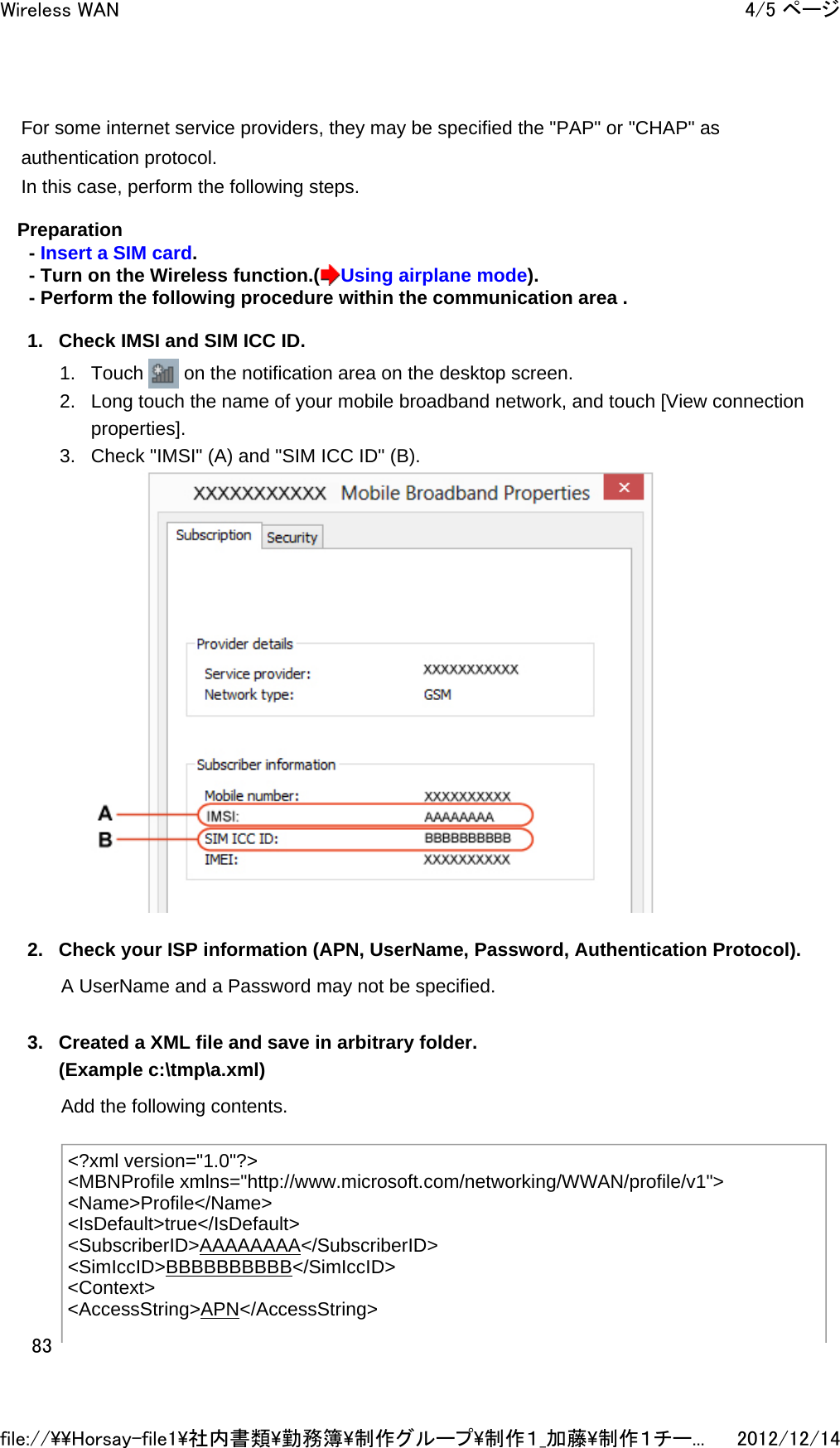 For some internet service providers, they may be specified the &quot;PAP&quot; or &quot;CHAP&quot; as authentication protocol. In this case, perform the following steps.  Preparation - Insert a SIM card. - Turn on the Wireless function.( Using airplane mode). - Perform the following procedure within the communication area . 1. Check IMSI and SIM ICC ID. 1. Touch   on the notification area on the desktop screen.  2. Long touch the name of your mobile broadband network, and touch [View connection properties].  3. Check &quot;IMSI&quot; (A) and &quot;SIM ICC ID&quot; (B).   2. Check your ISP information (APN, UserName, Password, Authentication Protocol). A UserName and a Password may not be specified. 3. Created a XML file and save in arbitrary folder. (Example c:\tmp\a.xml) Add the following contents.  &lt;?xml version=&quot;1.0&quot;?&gt; &lt;MBNProfile xmlns=&quot;http://www.microsoft.com/networking/WWAN/profile/v1&quot;&gt; &lt;Name&gt;Profile&lt;/Name&gt; &lt;IsDefault&gt;true&lt;/IsDefault&gt; &lt;SubscriberID&gt;AAAAAAAA&lt;/SubscriberID&gt; &lt;SimIccID&gt;BBBBBBBBBB&lt;/SimIccID&gt; &lt;Context&gt; &lt;AccessString&gt;APN&lt;/AccessString&gt; 4/5 ページWireless WAN2012/12/14file://\\Horsay-file1\社内書類\勤務簿\制作グループ\制作１_加藤\制作１チー...83