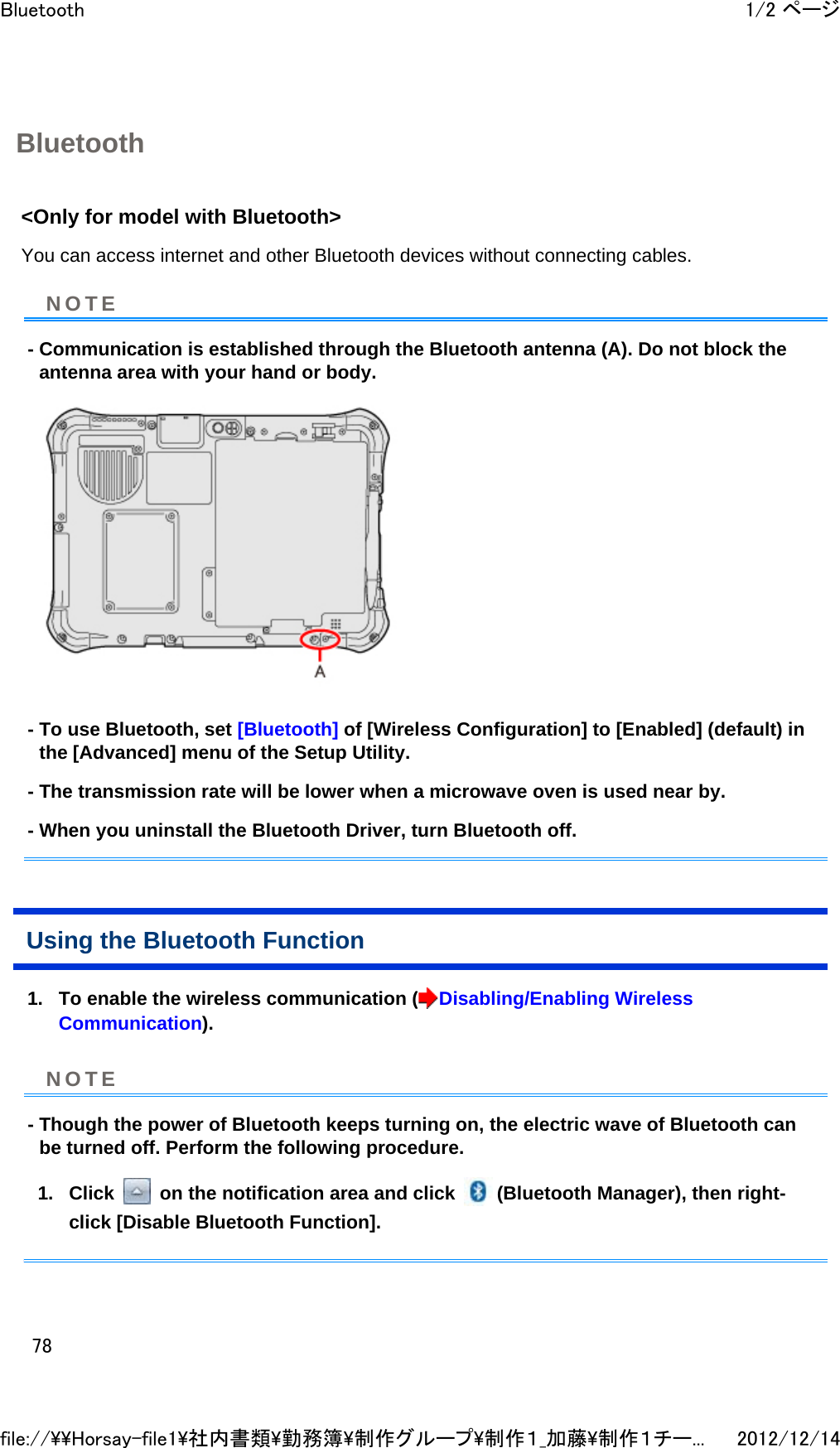 Bluetooth &lt;Only for model with Bluetooth&gt;  You can access internet and other Bluetooth devices without connecting cables.  - Communication is established through the Bluetooth antenna (A). Do not block the antenna area with your hand or body.   - To use Bluetooth, set [Bluetooth] of [Wireless Configuration] to [Enabled] (default) in the [Advanced] menu of the Setup Utility. - The transmission rate will be lower when a microwave oven is used near by. - When you uninstall the Bluetooth Driver, turn Bluetooth off. Using the Bluetooth Function 1. To enable the wireless communication ( Disabling/Enabling Wireless Communication).  - Though the power of Bluetooth keeps turning on, the electric wave of Bluetooth can be turned off. Perform the following procedure. 1. Click   on the notification area and click  (Bluetooth Manager), then right-click [Disable Bluetooth Function].  NOTENOTE1/2 ページBluetooth2012/12/14file://\\Horsay-file1\社内書類\勤務簿\制作グループ\制作１_加藤\制作１チー...78