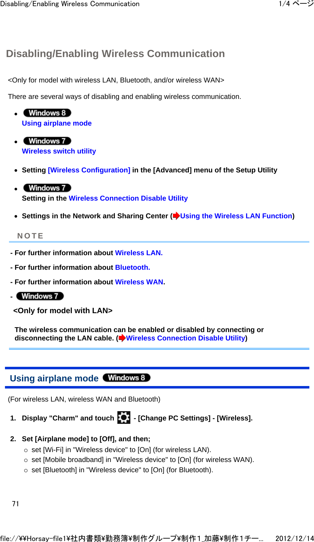 Disabling/Enabling Wireless Communication &lt;Only for model with wireless LAN, Bluetooth, and/or wireless WAN&gt;  There are several ways of disabling and enabling wireless communication.  z Using airplane mode  z Wireless switch utility  zSetting [Wireless Configuration] in the [Advanced] menu of the Setup Utility  z Setting in the Wireless Connection Disable Utility  zSettings in the Network and Sharing Center ( Using the Wireless LAN Function)  - For further information about Wireless LAN. - For further information about Bluetooth. - For further information about Wireless WAN. -   &lt;Only for model with LAN&gt;  The wireless communication can be enabled or disabled by connecting or disconnecting the LAN cable. ( Wireless Connection Disable Utility) Using airplane mode  (For wireless LAN, wireless WAN and Bluetooth)  1. Display &quot;Charm&quot; and touch   - [Change PC Settings] - [Wireless].  2. Set [Airplane mode] to [Off], and then; {set [Wi-Fi] in &quot;Wireless device&quot; to [On] (for wireless LAN).  {set [Mobile broadband] in &quot;Wireless device&quot; to [On] (for wireless WAN).  {set [Bluetooth] in &quot;Wireless device&quot; to [On] (for Bluetooth).  NOTE1/4 ページDisabling/Enabling Wireless Communication2012/12/14file://\\Horsay-file1\社内書類\勤務簿\制作グループ\制作１_加藤\制作１チー...71