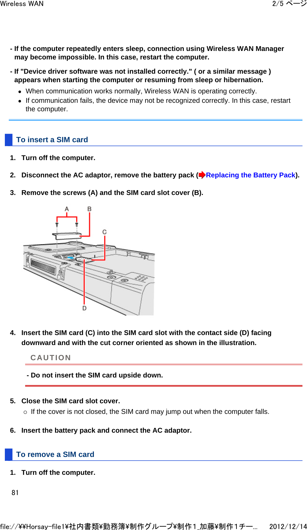 - If the computer repeatedly enters sleep, connection using Wireless WAN Manager may become impossible. In this case, restart the computer. - If &quot;Device driver software was not installed correctly.&quot; ( or a similar message ) appears when starting the computer or resuming from sleep or hibernation. zWhen communication works normally, Wireless WAN is operating correctly.  zIf communication fails, the device may not be recognized correctly. In this case, restart the computer.  To insert a SIM card 1. Turn off the computer.  2. Disconnect the AC adaptor, remove the battery pack ( Replacing the Battery Pack).  3. Remove the screws (A) and the SIM card slot cover (B).  4. Insert the SIM card (C) into the SIM card slot with the contact side (D) facing downward and with the cut corner oriented as shown in the illustration. - Do not insert the SIM card upside down. 5. Close the SIM card slot cover. {If the cover is not closed, the SIM card may jump out when the computer falls.  6. Insert the battery pack and connect the AC adaptor.  To remove a SIM card 1. Turn off the computer.  CAUTION2/5 ページWireless WAN2012/12/14file://\\Horsay-file1\社内書類\勤務簿\制作グループ\制作１_加藤\制作１チー...81