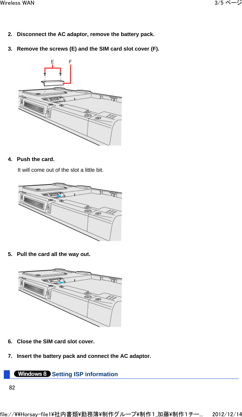 2. Disconnect the AC adaptor, remove the battery pack.  3. Remove the screws (E) and the SIM card slot cover (F).  4. Push the card. It will come out of the slot a little bit.   5. Pull the card all the way out.   6. Close the SIM card slot cover.  7. Insert the battery pack and connect the AC adaptor.  Setting ISP information 3/5 ページWireless WAN2012/12/14file://\\Horsay-file1\社内書類\勤務簿\制作グループ\制作１_加藤\制作１チー...82