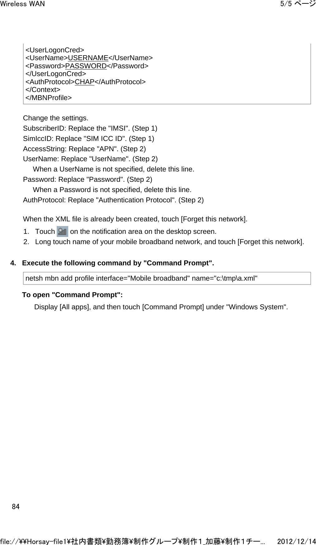 Change the settings.  SubscriberID: Replace the &quot;IMSI&quot;. (Step 1) SimIccID: Replace &quot;SIM ICC ID&quot;. (Step 1) AccessString: Replace &quot;APN&quot;. (Step 2) UserName: Replace &quot;UserName&quot;. (Step 2)      When a UserName is not specified, delete this line. Password: Replace &quot;Password&quot;. (Step 2)      When a Password is not specified, delete this line. AuthProtocol: Replace &quot;Authentication Protocol&quot;. (Step 2) When the XML file is already been created, touch [Forget this network]. 1. Touch   on the notification area on the desktop screen.  2. Long touch name of your mobile broadband network, and touch [Forget this network].  4. Execute the following command by &quot;Command Prompt&quot;. To open &quot;Command Prompt&quot;: Display [All apps], and then touch [Command Prompt] under &quot;Windows System&quot;.  &lt;UserLogonCred&gt; &lt;UserName&gt;USERNAME&lt;/UserName&gt; &lt;Password&gt;PASSWORD&lt;/Password&gt; &lt;/UserLogonCred&gt; &lt;AuthProtocol&gt;CHAP&lt;/AuthProtocol&gt; &lt;/Context&gt; &lt;/MBNProfile&gt;netsh mbn add profile interface=&quot;Mobile broadband&quot; name=&quot;c:\tmp\a.xml&quot;5/5 ページWireless WAN2012/12/14file://\\Horsay-file1\社内書類\勤務簿\制作グループ\制作１_加藤\制作１チー...84