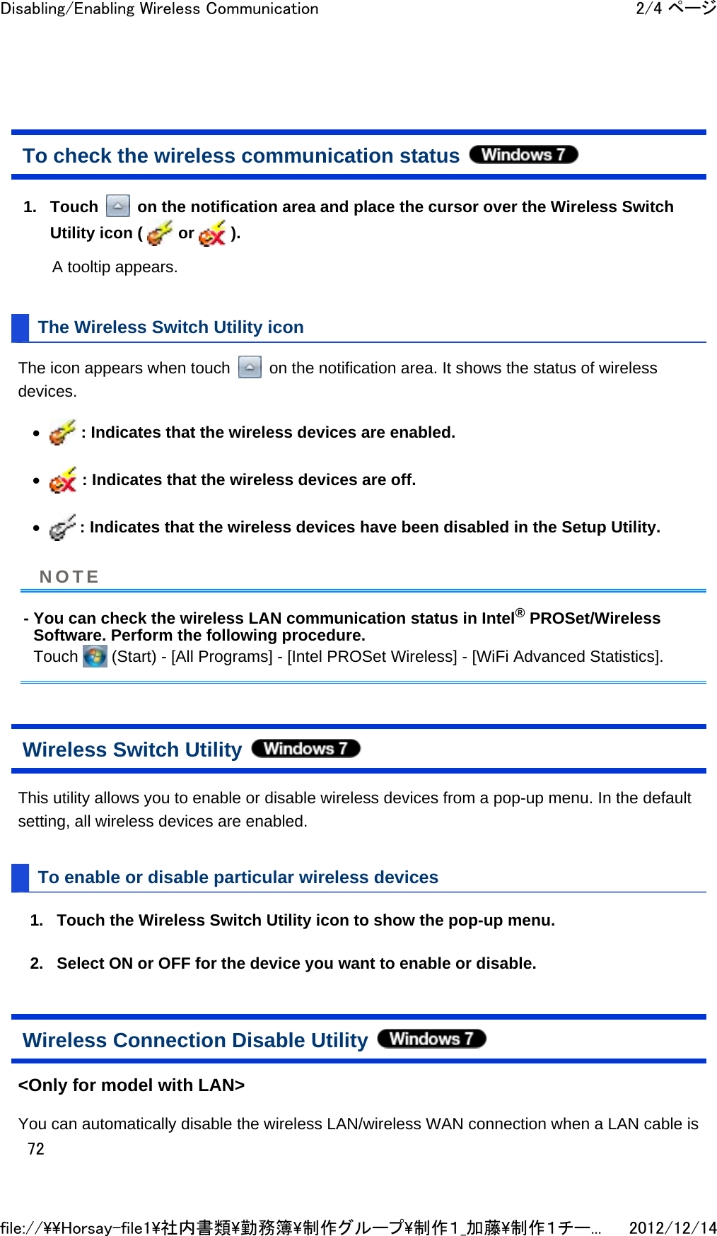 To check the wireless communication status  1. Touch   on the notification area and place the cursor over the Wireless Switch Utility icon (   or   ). A tooltip appears. The Wireless Switch Utility icon The icon appears when touch   on the notification area. It shows the status of wireless devices.  z : Indicates that the wireless devices are enabled.  z : Indicates that the wireless devices are off.  z : Indicates that the wireless devices have been disabled in the Setup Utility.  - You can check the wireless LAN communication status in Intel® PROSet/Wireless Software. Perform the following procedure. Touch   (Start) - [All Programs] - [Intel PROSet Wireless] - [WiFi Advanced Statistics].  Wireless Switch Utility  This utility allows you to enable or disable wireless devices from a pop-up menu. In the default setting, all wireless devices are enabled.  To enable or disable particular wireless devices 1. Touch the Wireless Switch Utility icon to show the pop-up menu.  2. Select ON or OFF for the device you want to enable or disable.  Wireless Connection Disable Utility  &lt;Only for model with LAN&gt; You can automatically disable the wireless LAN/wireless WAN connection when a LAN cable is NOTE2/4 ページDisabling/Enabling Wireless Communication2012/12/14file://\\Horsay-file1\社内書類\勤務簿\制作グループ\制作１_加藤\制作１チー...72