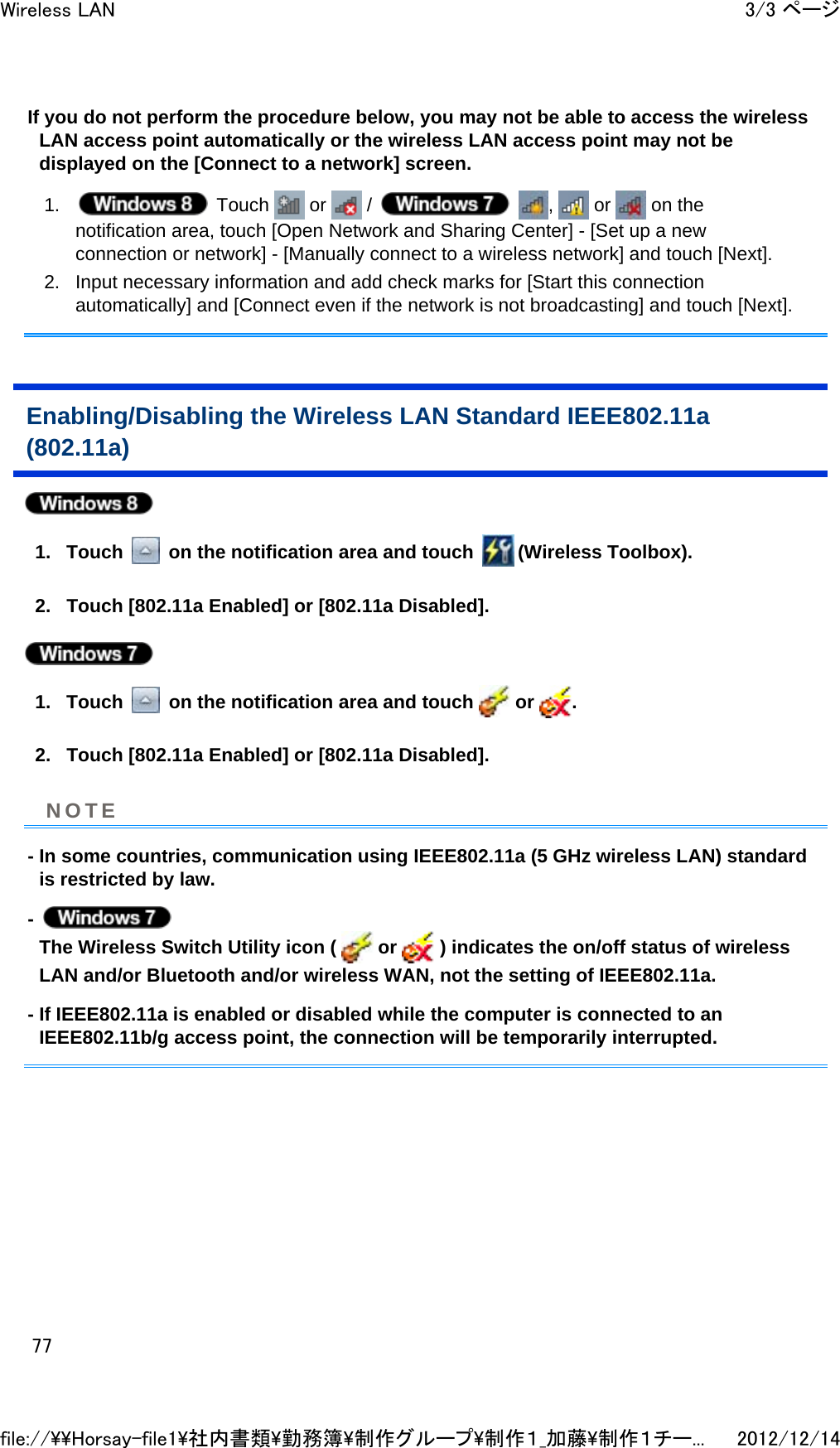 If you do not perform the procedure below, you may not be able to access the wireless LAN access point automatically or the wireless LAN access point may not be displayed on the [Connect to a network] screen. 1.  Touch   or   /    ,   or   on the notification area, touch [Open Network and Sharing Center] - [Set up a new connection or network] - [Manually connect to a wireless network] and touch [Next].  2. Input necessary information and add check marks for [Start this connection automatically] and [Connect even if the network is not broadcasting] and touch [Next].  Enabling/Disabling the Wireless LAN Standard IEEE802.11a (802.11a)  1. Touch   on the notification area and touch  (Wireless Toolbox).  2. Touch [802.11a Enabled] or [802.11a Disabled].   1. Touch   on the notification area and touch   or  .  2. Touch [802.11a Enabled] or [802.11a Disabled].  - In some countries, communication using IEEE802.11a (5 GHz wireless LAN) standard is restricted by law. -   The Wireless Switch Utility icon (   or   ) indicates the on/off status of wireless LAN and/or Bluetooth and/or wireless WAN, not the setting of IEEE802.11a. - If IEEE802.11a is enabled or disabled while the computer is connected to an IEEE802.11b/g access point, the connection will be temporarily interrupted. NOTE3/3 ページWireless LAN2012/12/14file://\\Horsay-file1\社内書類\勤務簿\制作グループ\制作１_加藤\制作１チー...77