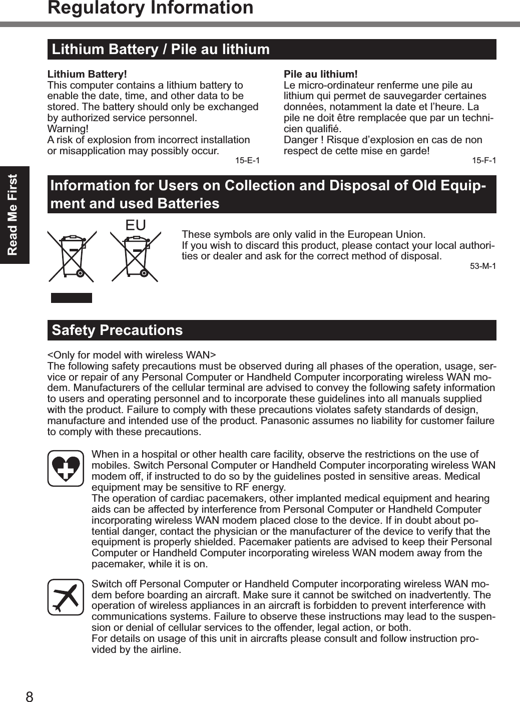 8Read Me FirstRegulatory InformationLithium Battery / Pile au lithiumLithium Battery!This computer contains a lithium battery to enable the date, time, and other data to be stored. The battery should only be exchanged by authorized service personnel.Warning!A risk of explosion from incorrect installation or misapplication may possibly occur. 15-E-1Pile au lithium!Le micro-ordinateur renferme une pile au lithium qui permet de sauvegarder certaines données, notamment la date et l’heure. La pile ne doit être remplacée que par un techni-$#,2%A1./#+X8Danger ! Risque d’explosion en cas de non respect de cette mise en garde! 15-F-1Information for Users on Collection and Disposal of Old Equip-ment and used BatteriesThese symbols are only valid in the European Union.If you wish to discard this product, please contact your local authori-ties or dealer and ask for the correct method of disposal. 53-M-1Safety Precautions&lt;Only for model with wireless WAN&gt;The following safety precautions must be observed during all phases of the operation, usage, ser-vice or repair of any Personal Computer or Handheld Computer incorporating wireless WAN mo-dem. Manufacturers of the cellular terminal are advised to convey the following safety information to users and operating personnel and to incorporate these guidelines into all manuals supplied with the product. Failure to comply with these precautions violates safety standards of design, manufacture and intended use of the product. Panasonic assumes no liability for customer failure to comply with these precautions.  When in a hospital or other health care facility, observe the restrictions on the use of mobiles. Switch Personal Computer or Handheld Computer incorporating wireless WAN modem off, if instructed to do so by the guidelines posted in sensitive areas. Medical equipment may be sensitive to RF energy.   The operation of cardiac pacemakers, other implanted medical equipment and hearing aids can be affected by interference from Personal Computer or Handheld Computer incorporating wireless WAN modem placed close to the device. If in doubt about po-tential danger, contact the physician or the manufacturer of the device to verify that the equipment is properly shielded. Pacemaker patients are advised to keep their Personal Computer or Handheld Computer incorporating wireless WAN modem away from the pacemaker, while it is on.  Switch off Personal Computer or Handheld Computer incorporating wireless WAN mo-dem before boarding an aircraft. Make sure it cannot be switched on inadvertently. The operation of wireless appliances in an aircraft is forbidden to prevent interference with communications systems. Failure to observe these instructions may lead to the suspen-sion or denial of cellular services to the offender, legal action, or both. For details on usage of this unit in aircrafts please consult and follow instruction pro-vided by the airline.&amp;(39&lt;#6A(&lt;)OMAAA1+A/KPFD 