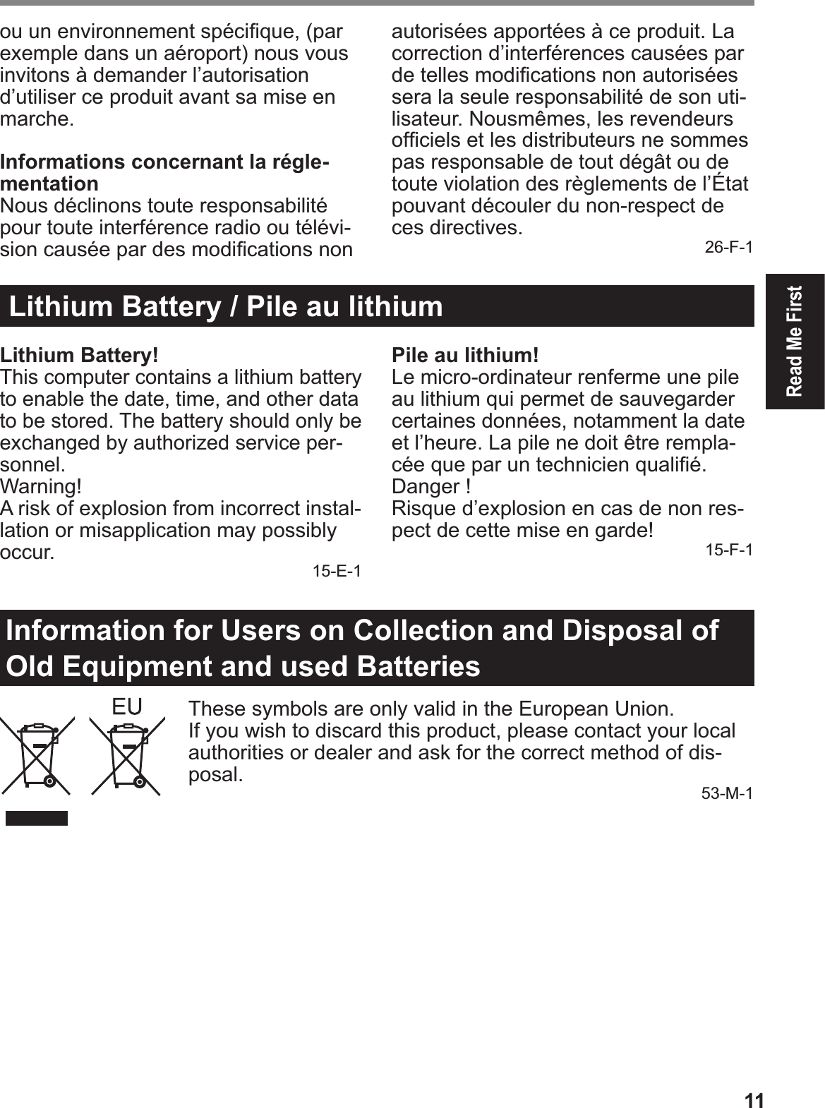 11Read Me Firstou un environnement spéciÞ que, (par exemple dans un aéroport) nous vous invitons à demander l’autorisation d’utiliser ce produit avant sa mise en marche.Informations concernant la régle-mentationNous déclinons toute responsabilité pour toute interférence radio ou télévi-sion causée par des modiÞ cations non autorisées apportées à ce produit. La correction d’interférences causées par de telles modiÞ cations non autorisées sera la seule responsabilité de son uti-lisateur. Nousmêmes, les revendeurs ofÞ ciels et les distributeurs ne sommes pas responsable de tout dégât ou de toute violation des règlements de l’État pouvant découler du non-respect de ces directives. 26-F-1Lithium Battery / Pile au lithiumLithium Battery!This computer contains a lithium battery to enable the date, time, and other data to be stored. The battery should only be exchanged by authorized service per-sonnel.Warning!A risk of explosion from incorrect instal-lation or misapplication may possibly occur. 15-E-1Pile au lithium!Le micro-ordinateur renferme une pile au lithium qui permet de sauvegarder certaines données, notamment la date et l’heure. La pile ne doit être rempla-cée que par un technicien qualiÞ é.Danger ! Risque d’explosion en cas de non res-pect de cette mise en garde! 15-F-1Information for Users on Collection and Disposal of Old Equipment and used BatteriesThese symbols are only valid in the European Union.If you wish to discard this product, please contact your local authorities or dealer and ask for the correct method of dis-posal. 53-M-1