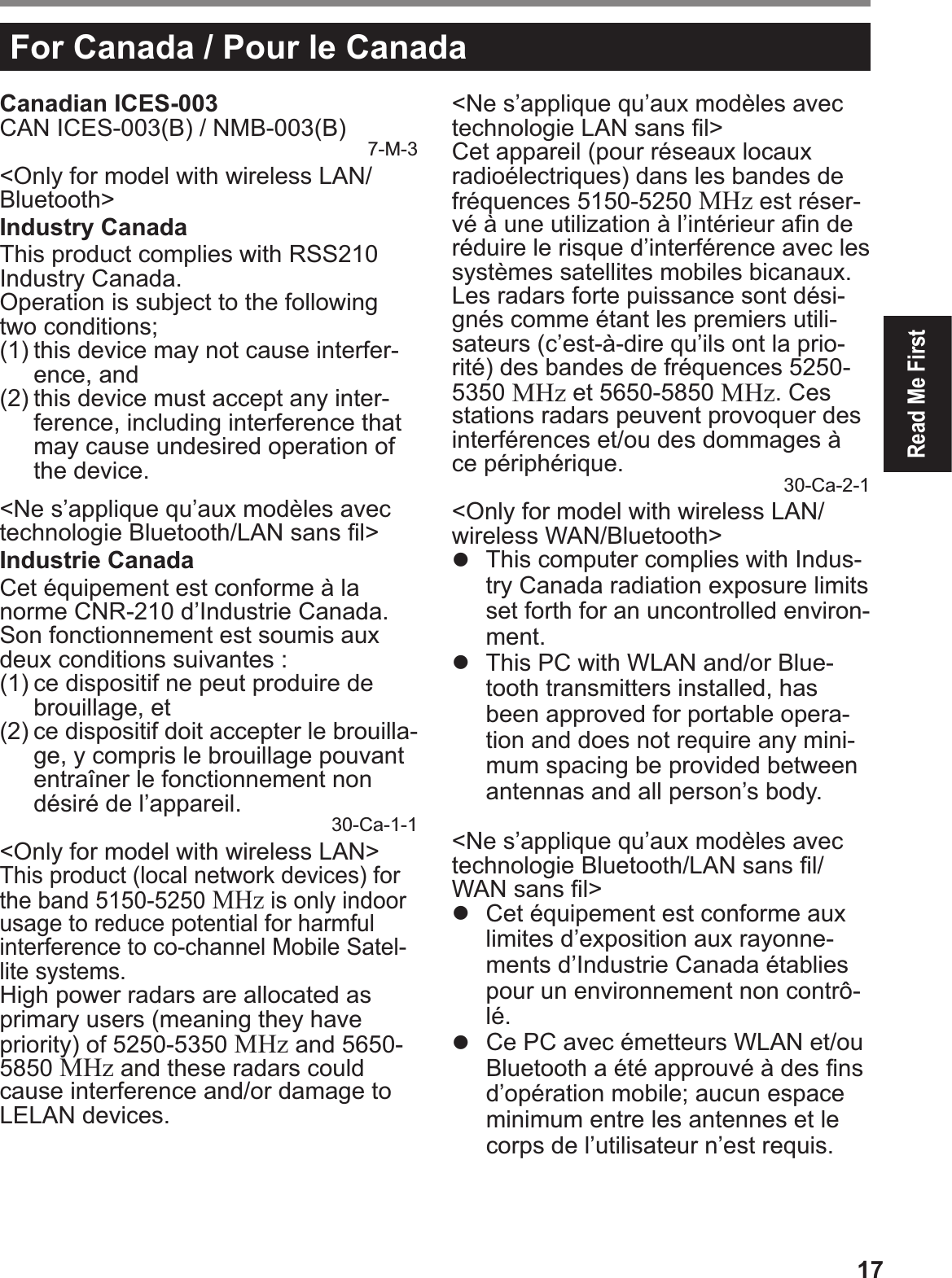 17Read Me FirstFor Canada / Pour le CanadaCanadian ICES-003CAN ICES-003(B) / NMB-003(B) 7-M-3&lt;Only for model with wireless LAN/Bluetooth&gt;Industry CanadaThis product complies with RSS210 Industry Canada.Operation is subject to the following two conditions;(1) this device may not cause interfer-ence, and(2) this device must accept any inter-ference, including interference that may cause undesired operation of the device.&lt;Ne s’applique qu’aux modèles avec technologie Bluetooth/LAN sans Þ l&gt;Industrie CanadaCet équipement est conforme à la norme CNR-210 d’Industrie Canada. Son fonctionnement est soumis aux deux conditions suivantes :(1) ce dispositif ne peut produire de brouillage, et(2) ce dispositif doit accepter le brouilla-ge, y compris le brouillage pouvant entraîner le fonctionnement non désiré de l’appareil. 30-Ca-1-1&lt;Only for model with wireless LAN&gt;This product (local network devices) for the band 5150-5250 MHz is only indoor usage to reduce potential for harmful interference to co-channel Mobile Satel-lite systems.High power radars are allocated as primary users (meaning they have priority) of 5250-5350 MHz and 5650-5850 MHz and these radars could cause interference and/or damage to LELAN devices.&lt;Ne s’applique qu’aux modèles avec technologie LAN sans Þ l&gt;Cet appareil (pour réseaux locaux radioélectriques) dans les bandes de fréquences 5150-5250 MHz est réser-vé à une utilization à l’intérieur aÞ n de réduire le risque d’interférence avec les systèmes satellites mobiles bicanaux.Les radars forte puissance sont dési-gnés comme étant les premiers utili-sateurs (c’est-à-dire qu’ils ont la prio-rité) des bandes de fréquences 5250-5350 MHz et 5650-5850 MHz. Ces stations radars peuvent provoquer des interférences et/ou des dommages à ce périphérique. 30-Ca-2-1&lt;Only for model with wireless LAN/wireless WAN/Bluetooth&gt;#  This computer complies with Indus-try Canada radiation exposure limits set forth for an uncontrolled environ-ment.#  This PC with WLAN and/or Blue-tooth transmitters installed, has been approved for portable opera-tion and does not require any mini-mum spacing be provided between antennas and all person’s body.&lt;Ne s’applique qu’aux modèles avec technologie Bluetooth/LAN sans Þ l/WAN sans Þ l&gt;#  Cet équipement est conforme aux limites d’exposition aux rayonne-ments d’Industrie Canada établies pour un environnement non contrô-lé.#  Ce PC avec émetteurs WLAN et/ou Bluetooth a été approuvé à des Þ ns d’opération mobile; aucun espace minimum entre les antennes et le corps de l’utilisateur n’est requis.