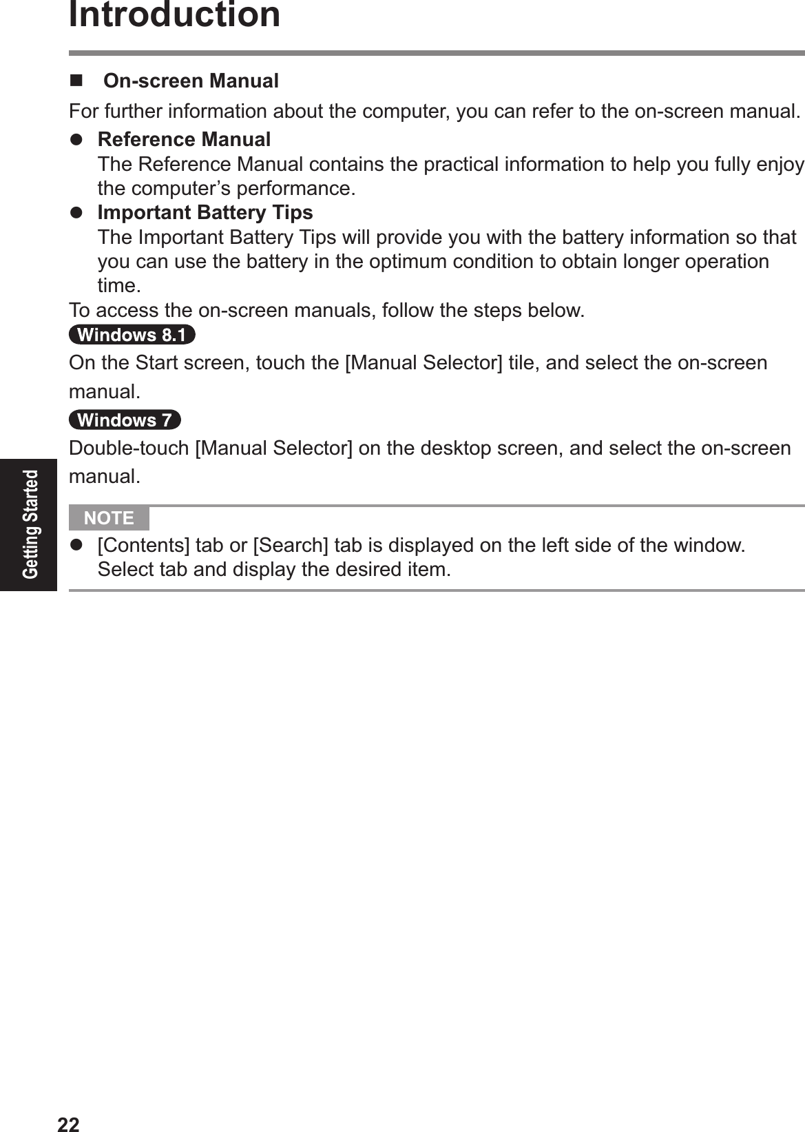 22Getting StartedIntroduction!  On-screen ManualFor further information about the computer, you can refer to the on-screen manual.# Reference Manual  The Reference Manual contains the practical information to help you fully enjoy the computer’s performance.# Important Battery Tips  The Important Battery Tips will provide you with the battery information so that you can use the battery in the optimum condition to obtain longer operation time.To access the on-screen manuals, follow the steps below.On the Start screen, touch the [Manual Selector] tile, and select the on-screen manual.Double-touch [Manual Selector] on the desktop screen, and select the on-screen manual.  NOTE #  [Contents] tab or [Search] tab is displayed on the left side of the window. Select tab and display the desired item.