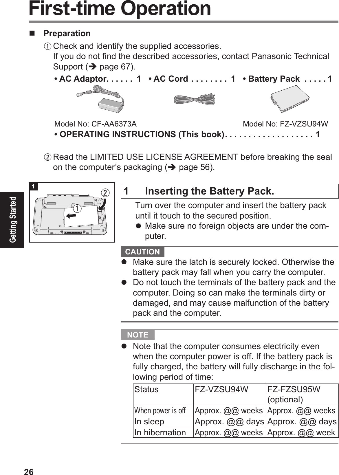 26Getting Started!  PreparationA Check and identify the supplied accessories.If you do not Þ nd the described accessories, contact Panasonic Technical Support (% page 67).• AC Adaptor . . . . . .  1Model No: CF-AA6373A• AC Cord . . . . . . . .  1 •  Battery Pack  . . . . . 1Model No: FZ-VZSU94W• OPERATING INSTRUCTIONS (This book) . . . . . . . . . . . . . . . . . . . 1B Read the LIMITED USE LICENSE AGREEMENT before breaking the seal on the computer’s packaging (% page 56). First-time Operation1  Inserting the Battery Pack.  Turn over the computer and insert the battery pack until it touch to the secured position.# Make sure no foreign objects are under the com-puter.  CAUTION #  Make sure the latch is securely locked. Otherwise the battery pack may fall when you carry the computer.#  Do not touch the terminals of the battery pack and the computer. Doing so can make the terminals dirty or damaged, and may cause malfunction of the battery pack and the computer.  NOTE #  Note that the computer consumes electricity even when the computer power is off. If the battery pack is fully charged, the battery will fully discharge in the fol-lowing period of time:Status FZ-VZSU94W FZ-FZSU95W (optional)When power is offApprox. @@ weeks Approx. @@ weeksIn sleep Approx. @@ days Approx. @@ daysIn hibernationApprox. @@ weeksApprox. @@ week!㪉㪈