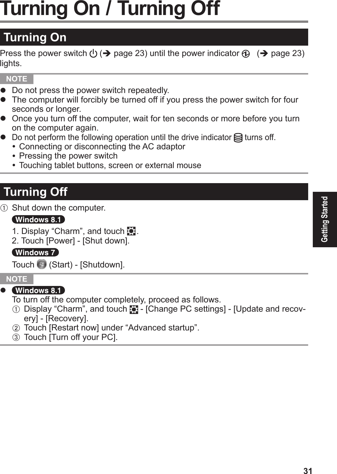 31Getting StartedTurning OnPress the power switch  (% page 2!) until the power indicator   (% page 23) lights.  NOTE #  Do not press the power switch repeatedly.#  The computer will forcibly be turned off if you press the power switch for four seconds or longer.#  Once you turn off the computer, wait for ten seconds or more before you turn on the computer again.# Do not perform the following operation until the drive indicator  turns off.&amp; Connecting or disconnecting the AC adaptor&amp; Pressing the power switch&amp; Touching tablet buttons, screen or external mouseTurning OffA Shut down the computer.  1. Display “Charm”, and touch   . 2. Touch [Power] - [Shut down].  Touch  (Start) - [Shutdown].  NOTE # $To turn off the computer completely, proceed as follows.A Display “Charm”, and touch   - [Change PC settings] - [Update and recov-ery] - [Recovery].B Touch [Restart now] under “Advanced startup”.C Touch [Turn off your PC]. Turning On / Turning Off