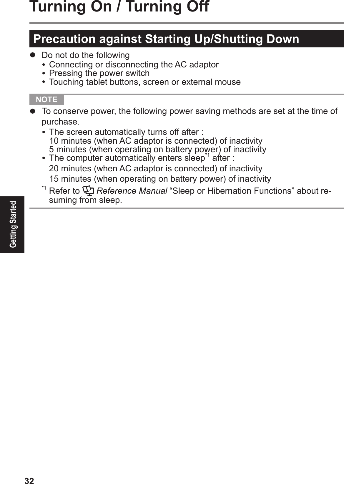 32Getting StartedTurning On / Turning OffPrecaution against Starting Up/Shutting Down#  Do not do the following&amp; Connecting or disconnecting the AC adaptor&amp; Pressing the power switch&amp; Touching tablet buttons, screen or external mouse  NOTE #  To conserve power, the following power saving methods are set at the time of purchase.&amp; The screen automatically turns off after :$10 minutes (when AC adaptor is connected) of inactivity$5 minutes (when operating on battery power) of inactivity&amp; The computer automatically enters sleep*1 after :$20 minutes (when AC adaptor is connected) of inactivity$15 minutes (when operating on battery power) of inactivity*1 Refer to   Reference Manual “Sleep or Hibernation Functions” about re-suming from sleep.
