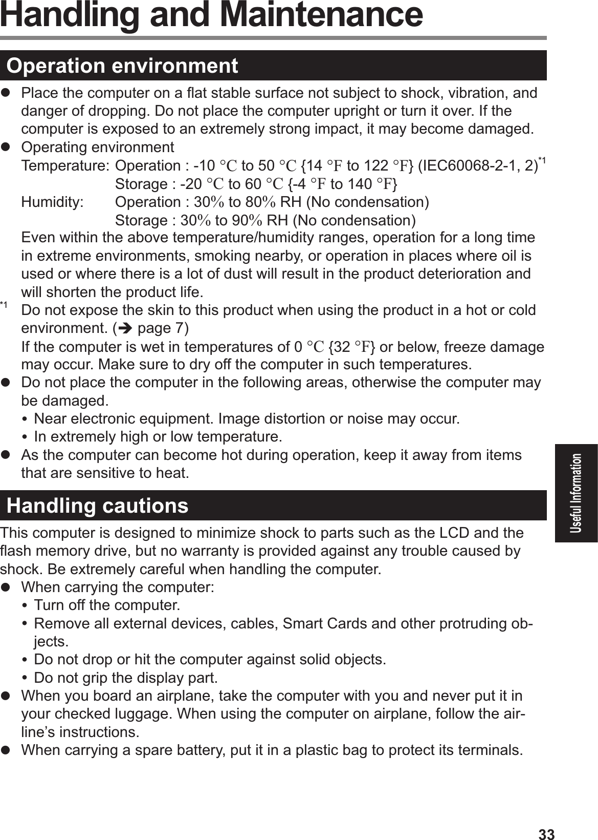 33Useful Information Handling and MaintenanceOperation environment# Place the computer on a ß at stable surface not subject to shock, vibration, and danger of dropping. Do not place the computer upright or turn it over. If the computer is exposed to an extremely strong impact, it may become damaged.#  Operating environment  Temperature:  Operation : -10 °C to 50 °C {14 °F to 122 °F} (IEC60068-2-1, 2)*1     Storage : -20 °C to 60 °C {-4 °F to 140 °F}  Humidity:  Operation : 30% to 80% RH (No condensation)    Storage : 30% to 90% RH (No condensation)$Even within the above temperature/humidity ranges, operation for a long time in extreme environments, smoking nearby, or operation in places where oil is used or where there is a lot of dust will result in the product deterioration and will shorten the product life.*1  Do not expose the skin to this product when using the product in a hot or cold environment. (% page #)If the computer is wet in temperatures of 0 °C {32 °F} or below, freeze damage may occur. Make sure to dry off the computer in such temperatures.#  Do not place the computer in the following areas, otherwise the computer may be damaged.&amp; Near electronic equipment. Image distortion or noise may occur.&amp; In extremely high or low temperature.#  As the computer can become hot during operation, keep it away from items that are sensitive to heat.Handling cautionsThis computer is designed to minimize shock to parts such as the LCD and the ß ash memory drive, but no warranty is provided against any trouble caused by shock. Be extremely careful when handling the computer.#  When carrying the computer:&amp; Turn off the computer.&amp; Remove all external devices, cables, Smart Cards and other protruding ob-jects.&amp; Do not drop or hit the computer against solid objects.&amp; Do not grip the display part.#  When you board an airplane, take the computer with you and never put it in your checked luggage. When using the computer on airplane, follow the air-line’s instructions.#  When carrying a spare battery, put it in a plastic bag to protect its terminals.