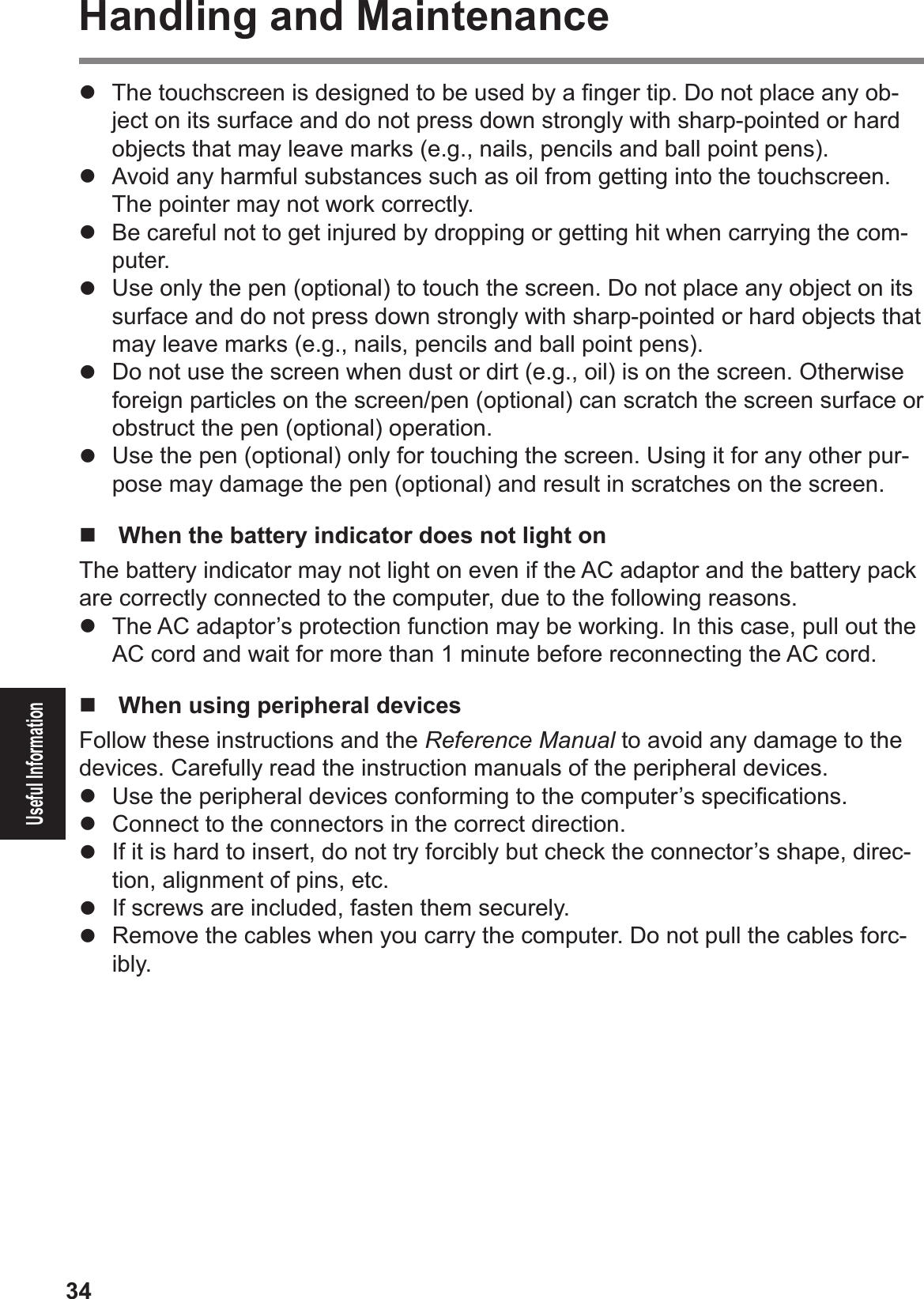 34Useful InformationHandling and Maintenance#  The touchscreen is designed to be used by a Þ nger tip. Do not place any ob-ject on its surface and do not press down strongly with sharp-pointed or hard objects that may leave marks (e.g., nails, pencils and ball point pens).#  Avoid any harmful substances such as oil from getting into the touchscreen. The pointer may not work correctly.#  Be careful not to get injured by dropping or getting hit when carrying the com-puter.#  Use only the pen (optional) to touch the screen. Do not place any object on its surface and do not press down strongly with sharp-pointed or hard objects that may leave marks (e.g., nails, pencils and ball point pens).#  Do not use the screen when dust or dirt (e.g., oil) is on the screen. Otherwise foreign particles on the screen/pen (optional) can scratch the screen surface or obstruct the pen (optional) operation.#  Use the pen (optional) only for touching the screen. Using it for any other pur-pose may damage the pen (optional) and result in scratches on the screen.$!  When the battery indicator does not light on The battery indicator may not light on even if the AC adaptor and the battery pack are correctly connected to the computer, due to the following reasons.#  The AC adaptor’s protection function may be working. In this case, pull out the AC cord and wait for more than 1 minute before reconnecting the AC cord.!  When using peripheral devicesFollow these instructions and the Reference Manual to avoid any damage to the devices. Carefully read the instruction manuals of the peripheral devices.#  Use the peripheral devices conforming to the computer’s speciÞ cations.#  Connect to the connectors in the correct direction.#  If it is hard to insert, do not try forcibly but check the connector’s shape, direc-tion, alignment of pins, etc.#  If screws are included, fasten them securely.#  Remove the cables when you carry the computer. Do not pull the cables forc-ibly.