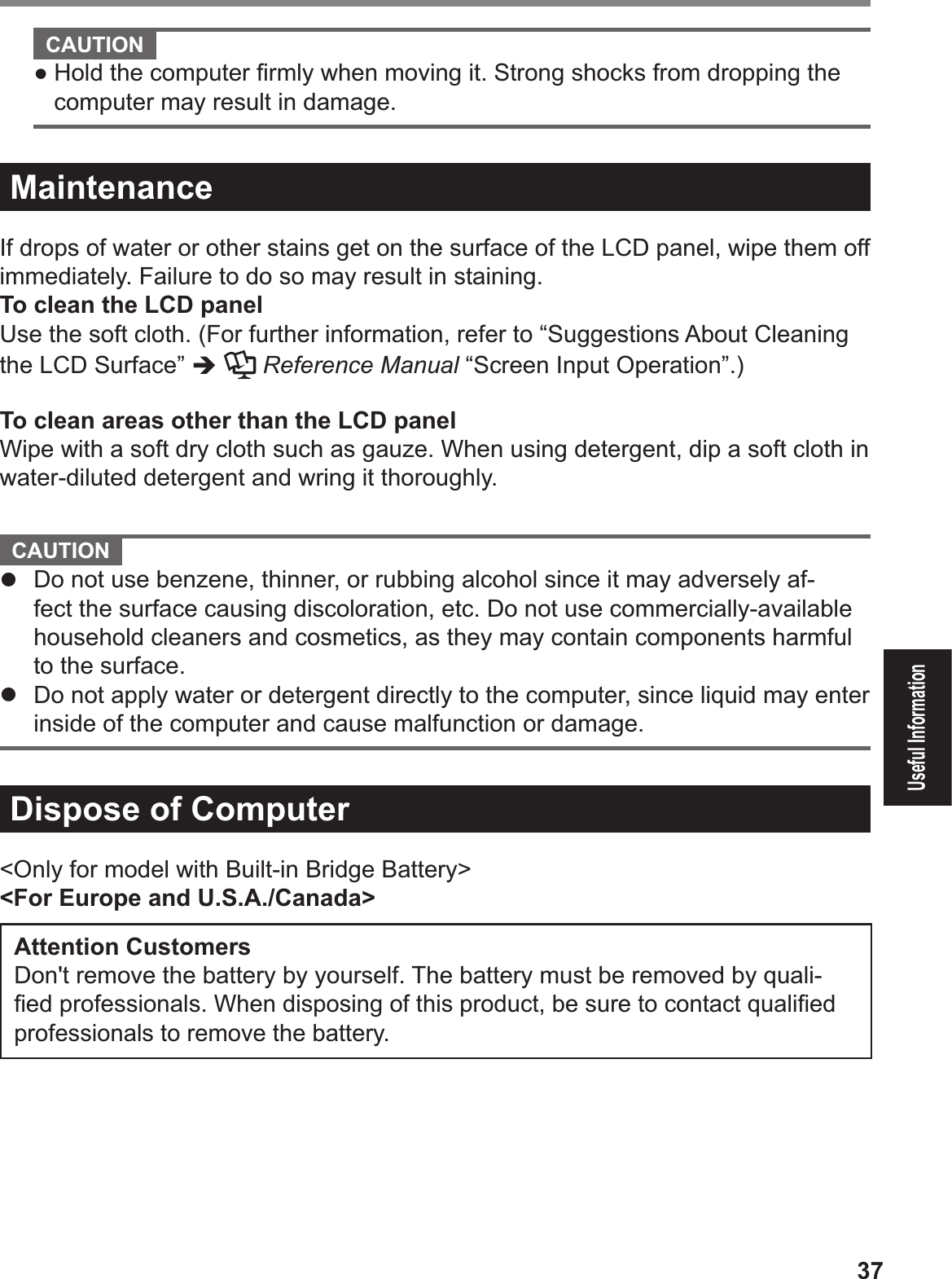 37Useful Information  CAUTION ! Hold the computer Þ rmly when moving it. Strong shocks from dropping the computer may result in damage.MaintenanceIf drops of water or other stains get on the surface of the LCD panel, wipe them off immediately. Failure to do so may result in staining.To clean the LCD panelUse the soft cloth. (For further information, refer to “Suggestions About Cleaning the LCD Surface” %  Reference Manual “Screen Input Operation”.)To clean areas other than the LCD panelWipe with a soft dry cloth such as gauze. When using detergent, dip a soft cloth in water-diluted detergent and wring it thoroughly.   CAUTION #  Do not use benzene, thinner, or rubbing alcohol since it may adversely af-fect the surface causing discoloration, etc. Do not use commercially-available household cleaners and cosmetics, as they may contain components harmful to the surface.#  Do not apply water or detergent directly to the computer, since liquid may enter inside of the computer and cause malfunction or damage.Dispose of Computer &lt;Only for model with Built-in Bridge Battery&gt;&lt;For Europe and U.S.A./Canada&gt;Attention Customers Don&apos;t remove the battery by yourself. The battery must be removed by quali-Þ ed professionals. When disposing of this product, be sure to contact qualiÞ ed professionals to remove the battery. 