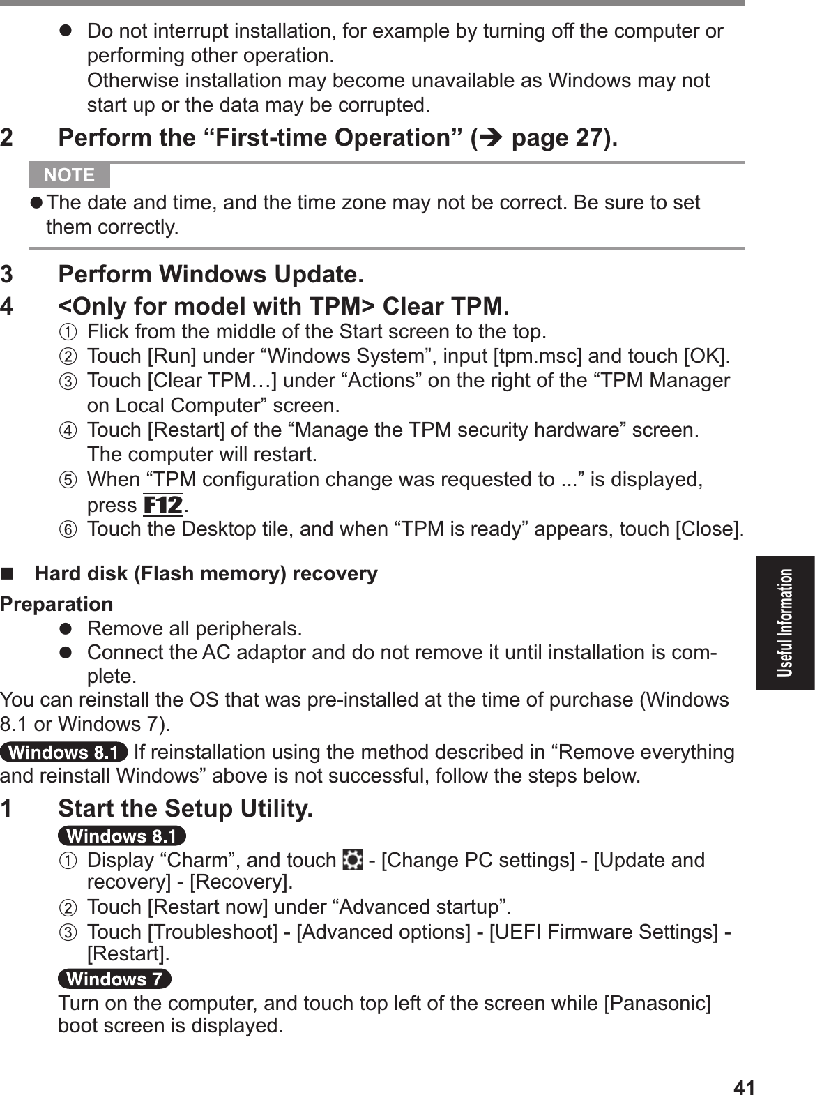 41Useful Information#  Do not interrupt installation, for example by turning off the computer or performing other operation.$Otherwise installation may become unavailable as Windows may not start up or the data may be corrupted.2  Perform the “First-time Operation” (% page 27).  NOTE # The date and time, and the time zone may not be correct. Be sure to set them correctly.3  Perform Windows Update. 4   &lt;Only for model with TPM&gt; Clear TPM.A Flick from the middle of the Start screen to the top.B Touch [Run] under “Windows System”, input [tpm.msc] and touch [OK]. C Touch [Clear TPM…] under “Actions” on the right of the “TPM Manager on Local Computer” screen.D Touch [Restart] of the “Manage the TPM security hardware” screen.The computer will restart. E When “TPM conÞ guration change was requested to ...” is displayed, press F12. F  Touch the Desktop tile, and when “TPM is ready” appears, touch [Close].$!  Hard disk (Flash memory) recoveryPreparation#  Remove all peripherals.#  Connect the AC adaptor and do not remove it until installation is com-plete.You can reinstall the OS that was pre-installed at the time of purchase (Windows 8.1 or Windows 7). If reinstallation using the method described in “Remove everything and reinstall Windows” above is not successful, follow the steps below.1  Start the Setup Utility.A Display “Charm”, and touch  - [Change PC settings] - [Update and recovery] - [Recovery].B Touch [Restart now] under “Advanced startup”.C Touch [Troubleshoot] - [Advanced options] - [UEFI Firmware Settings] - [Restart].Turn on the computer, and touch top left of the screen while [Panasonic] boot screen is displayed.