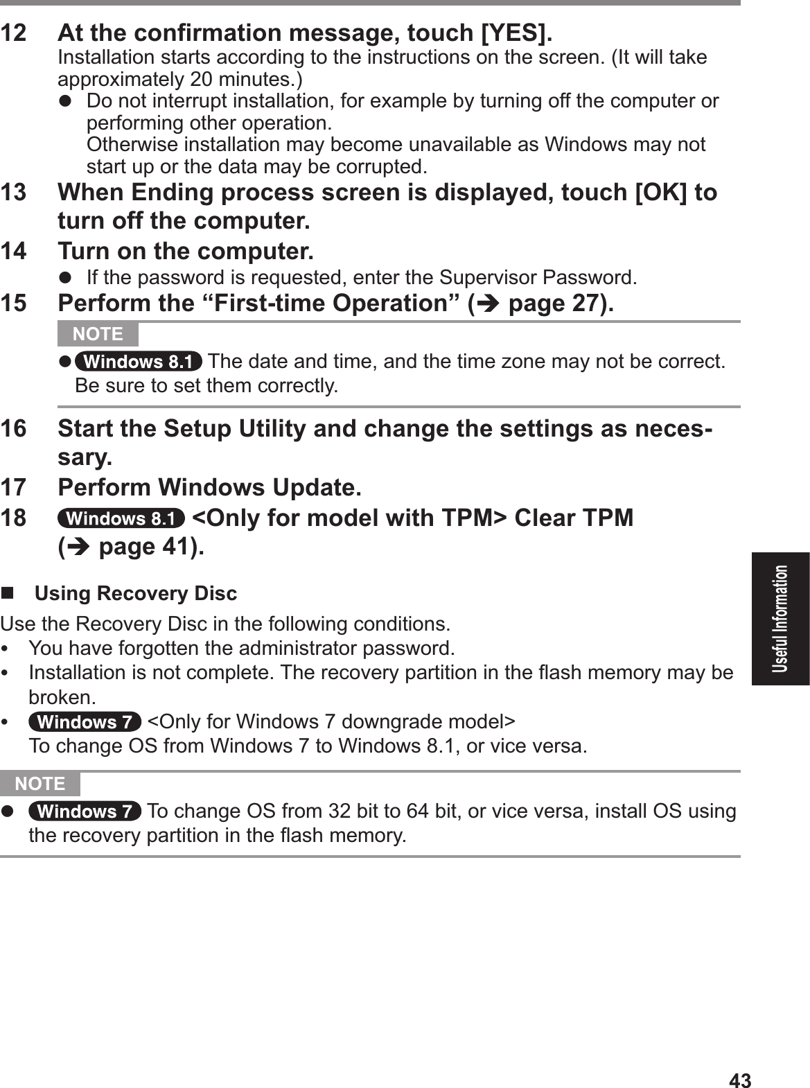 43Useful Information12  At the conÞ rmation message, touch [YES].Installation starts according to the instructions on the screen. (It will take approximately 20 minutes.)#  Do not interrupt installation, for example by turning off the computer or performing other operation.$Otherwise installation may become unavailable as Windows may not start up or the data may be corrupted.13  When Ending process screen is displayed, touch [OK] to turn off the computer.14  Turn on the computer.#  If the password is requested, enter the Supervisor Password.15  Perform the “First-time Operation” (% page 27).  NOTE #  The date and time, and the time zone may not be correct. Be sure to set them correctly.16  Start the Setup Utility and change the settings as neces-sary.17  Perform Windows Update.18   &lt;Only for model with TPM&gt; Clear TPM  (% page 4!).$!  Using Recovery DiscUse the Recovery Disc in the following conditions.&amp;  You have forgotten the administrator password.&amp;  Installation is not complete. The recovery partition in the ß ash memory may be broken.&amp;  &lt;Only for Windows 7 downgrade model&gt;To change OS from Windows 7 to Windows 8.1, or vice versa.  NOTE #  To change OS from 32 bit to 64 bit, or vice versa, install OS using the recovery partition in the ß ash memory.