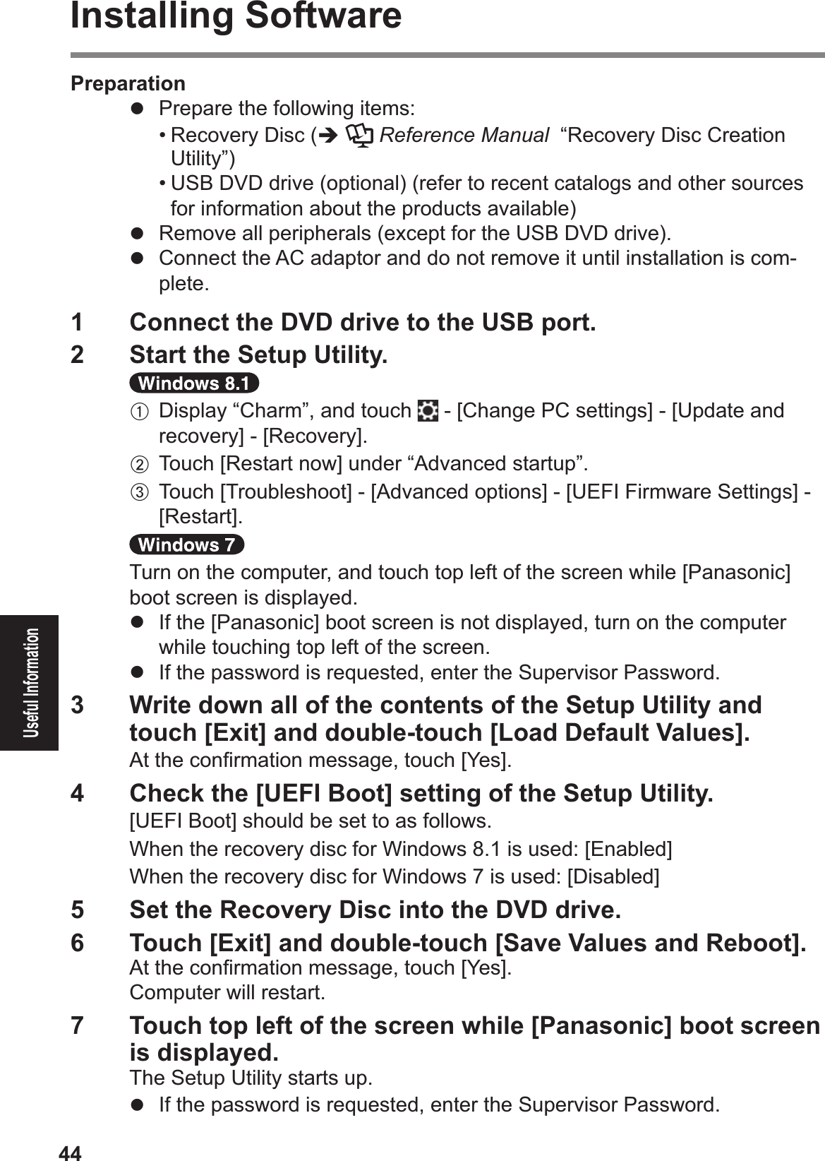 44Useful InformationInstalling SoftwarePreparation#  Prepare the following items:$• Recovery Disc (%  Reference Manual  “Recovery Disc Creation Utility”)$• USB DVD drive (optional) (refer to recent catalogs and other sources for information about the products available)#  Remove all peripherals (except for the USB DVD drive).#  Connect the AC adaptor and do not remove it until installation is com-plete.1  Connect the DVD drive to the USB port.2  Start the Setup Utility.A Display “Charm”, and touch  - [Change PC settings] - [Update and recovery] - [Recovery].B Touch [Restart now] under “Advanced startup”.C Touch [Troubleshoot] - [Advanced options] - [UEFI Firmware Settings] - [Restart].Turn on the computer, and touch top left of the screen while [Panasonic] boot screen is displayed.#  If the [Panasonic] boot screen is not displayed, turn on the computer while touching top left of the screen.#  If the password is requested, enter the Supervisor Password.3  Write down all of the contents of the Setup Utility and touch [Exit] and double-touch [Load Default Values].At the conÞ rmation message, touch [Yes].4  Check the [UEFI Boot] setting of the Setup Utility. [UEFI Boot] should be set to as follows.When the recovery disc for Windows 8.1 is used: [Enabled]When the recovery disc for Windows 7 is used: [Disabled]5  Set the Recovery Disc into the DVD drive.6  Touch [Exit] and double-touch [Save Values and Reboot].At the conÞ rmation message, touch [Yes].Computer will restart.7  Touch top left of the screen while [Panasonic] boot screen is displayed.The Setup Utility starts up.#  If the password is requested, enter the Supervisor Password.