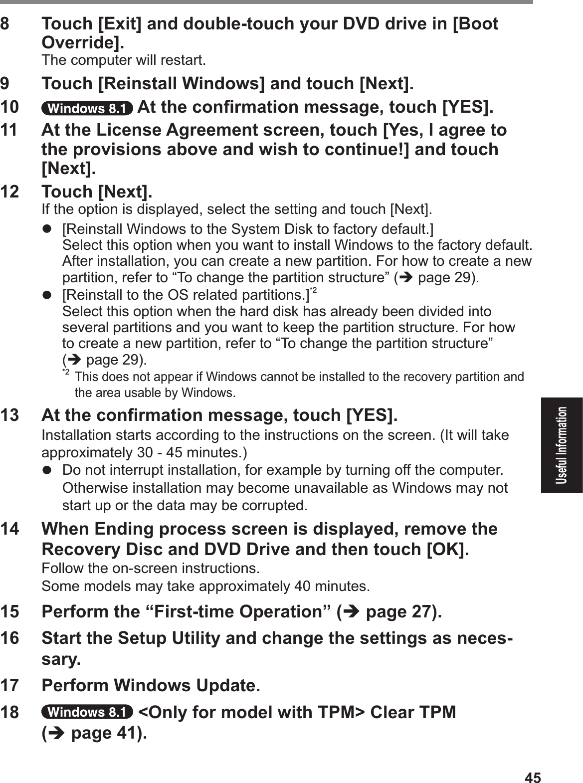 45Useful Information8  Touch [Exit] and double-touch your DVD drive in [Boot Override].The computer will restart.9  Touch [Reinstall Windows] and touch [Next].10   At the conÞ rmation message, touch [YES].11  At the License Agreement screen, touch [Yes, I agree to the provisions above and wish to continue!] and touch [Next].12  Touch [Next].If the option is displayed, select the setting and touch [Next].#  [Reinstall Windows to the System Disk to factory default.]Select this option when you want to install Windows to the factory default. After installation, you can create a new partition. For how to create a new partition, refer to “To change the partition structure” (% page 29).#  [Reinstall to the OS related partitions.]*2Select this option when the hard disk has already been divided into several partitions and you want to keep the partition structure. For how to create a new partition, refer to “To change the partition structure” (% page 29).*2 This does not appear if Windows cannot be installed to the recovery partition and the area usable by Windows.13  At the conÞ rmation message, touch [YES].Installation starts according to the instructions on the screen. (It will take approximately 30 - 45 minutes.)#  Do not interrupt installation, for example by turning off the computer.$Otherwise installation may become unavailable as Windows may not start up or the data may be corrupted.14  When Ending process screen is displayed, remove the Recovery Disc and DVD Drive and then touch [OK].Follow the on-screen instructions.Some models may take approximately 40 minutes.15  Perform the “First-time Operation” (% page 27).16  Start the Setup Utility and change the settings as neces-sary.17  Perform Windows Update.18   &lt;Only for model with TPM&gt; Clear TPM (% page 41).