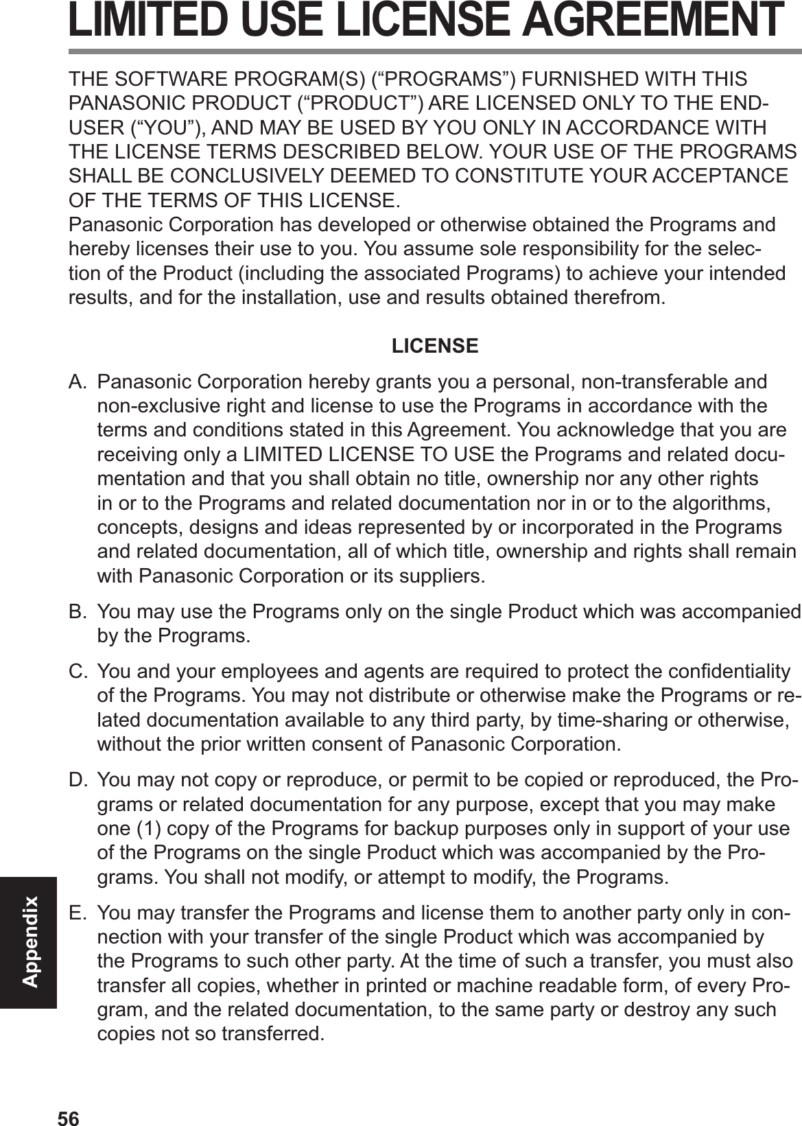 56Appendix LIMITED USE LICENSE AGREEMENTTHE SOFTWARE PROGRAM(S) (“PROGRAMS”) FURNISHED WITH THIS PANASONIC PRODUCT (“PRODUCT”) ARE LICENSED ONLY TO THE END-USER (“YOU”), AND MAY BE USED BY YOU ONLY IN ACCORDANCE WITH THE LICENSE TERMS DESCRIBED BELOW. YOUR USE OF THE PROGRAMS SHALL BE CONCLUSIVELY DEEMED TO CONSTITUTE YOUR ACCEPTANCE OF THE TERMS OF THIS LICENSE.Panasonic Corporation has developed or otherwise obtained the Programs and hereby licenses their use to you. You assume sole responsibility for the selec-tion of the Product (including the associated Programs) to achieve your intended results, and for the installation, use and results obtained therefrom.LICENSEA.  Panasonic Corporation hereby grants you a personal, non-transferable and non-exclusive right and license to use the Programs in accordance with the terms and conditions stated in this Agreement. You acknowledge that you are receiving only a LIMITED LICENSE TO USE the Programs and related docu-mentation and that you shall obtain no title, ownership nor any other rights in or to the Programs and related documentation nor in or to the algorithms, concepts, designs and ideas represented by or incorporated in the Programs and related documentation, all of which title, ownership and rights shall remain with Panasonic Corporation or its suppliers.B.  You may use the Programs only on the single Product which was accompanied by the Programs.C. You and your employees and agents are required to protect the conÞ dentiality of the Programs. You may not distribute or otherwise make the Programs or re-lated documentation available to any third party, by time-sharing or otherwise, without the prior written consent of Panasonic Corporation.D. You may not copy or reproduce, or permit to be copied or reproduced, the Pro-grams or related documentation for any purpose, except that you may make one (1) copy of the Programs for backup purposes only in support of your use of the Programs on the single Product which was accompanied by the Pro-grams. You shall not modify, or attempt to modify, the Programs.E.  You may transfer the Programs and license them to another party only in con-nection with your transfer of the single Product which was accompanied by the Programs to such other party. At the time of such a transfer, you must also transfer all copies, whether in printed or machine readable form, of every Pro-gram, and the related documentation, to the same party or destroy any such copies not so transferred.