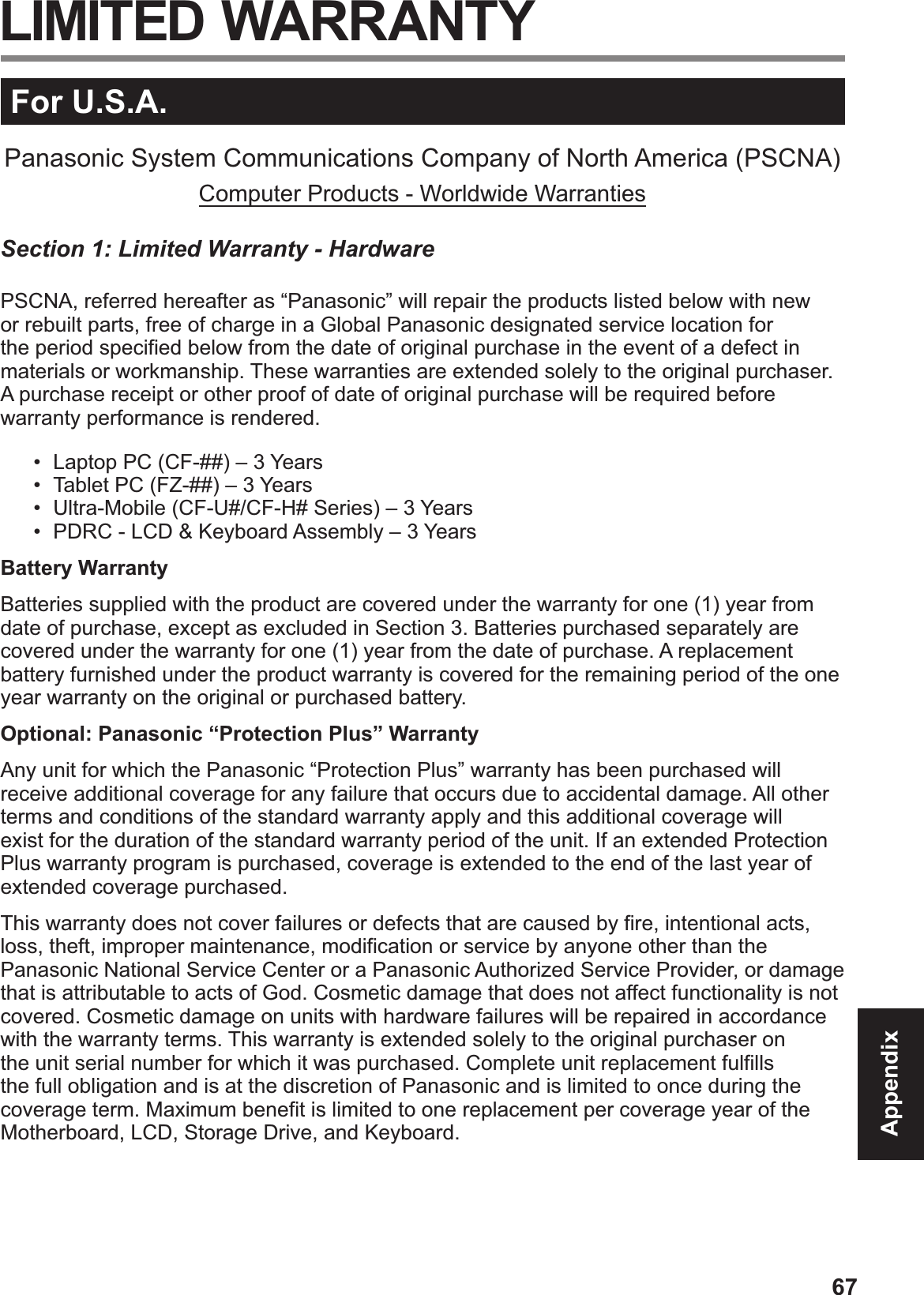 67AppendixFor U.S.A.Panasonic System Communications Company of North America (PSCNA)Computer Products - Worldwide WarrantiesSection 1: Limited Warranty - HardwarePSCNA, referred hereafter as “Panasonic” will repair the products listed below with new or rebuilt parts, free of charge in a Global Panasonic designated service location for the period specified below from the date of original purchase in the event of a defect in materials or workmanship. These warranties are extended solely to the original purchaser. A purchase receipt or other proof of date of original purchase will be required before warranty performance is rendered. •  Laptop PC (CF-##) – 3 Years•  Tablet PC (FZ-##) – 3 Years•  Ultra-Mobile (CF-U#/CF-H# Series) – 3 Years•  PDRC - LCD &amp; Keyboard Assembly – 3 YearsBattery WarrantyBatteries supplied with the product are covered under the warranty for one (1) year from date of purchase, except as excluded in Section 3. Batteries purchased separately are covered under the warranty for one (1) year from the date of purchase. A replacement battery furnished under the product warranty is covered for the remaining period of the one year warranty on the original or purchased battery.Optional: Panasonic “Protection Plus” WarrantyAny unit for which the Panasonic “Protection Plus” warranty has been purchased will receive additional coverage for any failure that occurs due to accidental damage. All other terms and conditions of the standard warranty apply and this additional coverage will exist for the duration of the standard warranty period of the unit. If an extended Protection Plus warranty program is purchased, coverage is extended to the end of the last year of extended coverage purchased.This warranty does not cover failures or defects that are caused by fire, intentional acts, loss, theft, improper maintenance, modification or service by anyone other than the Panasonic National Service Center or a Panasonic Authorized Service Provider, or damage that is attributable to acts of God. Cosmetic damage that does not affect functionality is not covered. Cosmetic damage on units with hardware failures will be repaired in accordance with the warranty terms. This warranty is extended solely to the original purchaser on the unit serial number for which it was purchased. Complete unit replacement fulfills the full obligation and is at the discretion of Panasonic and is limited to once during the coverage term. Maximum benefit is limited to one replacement per coverage year of the Motherboard, LCD, Storage Drive, and Keyboard. LIMITED WARRANTY