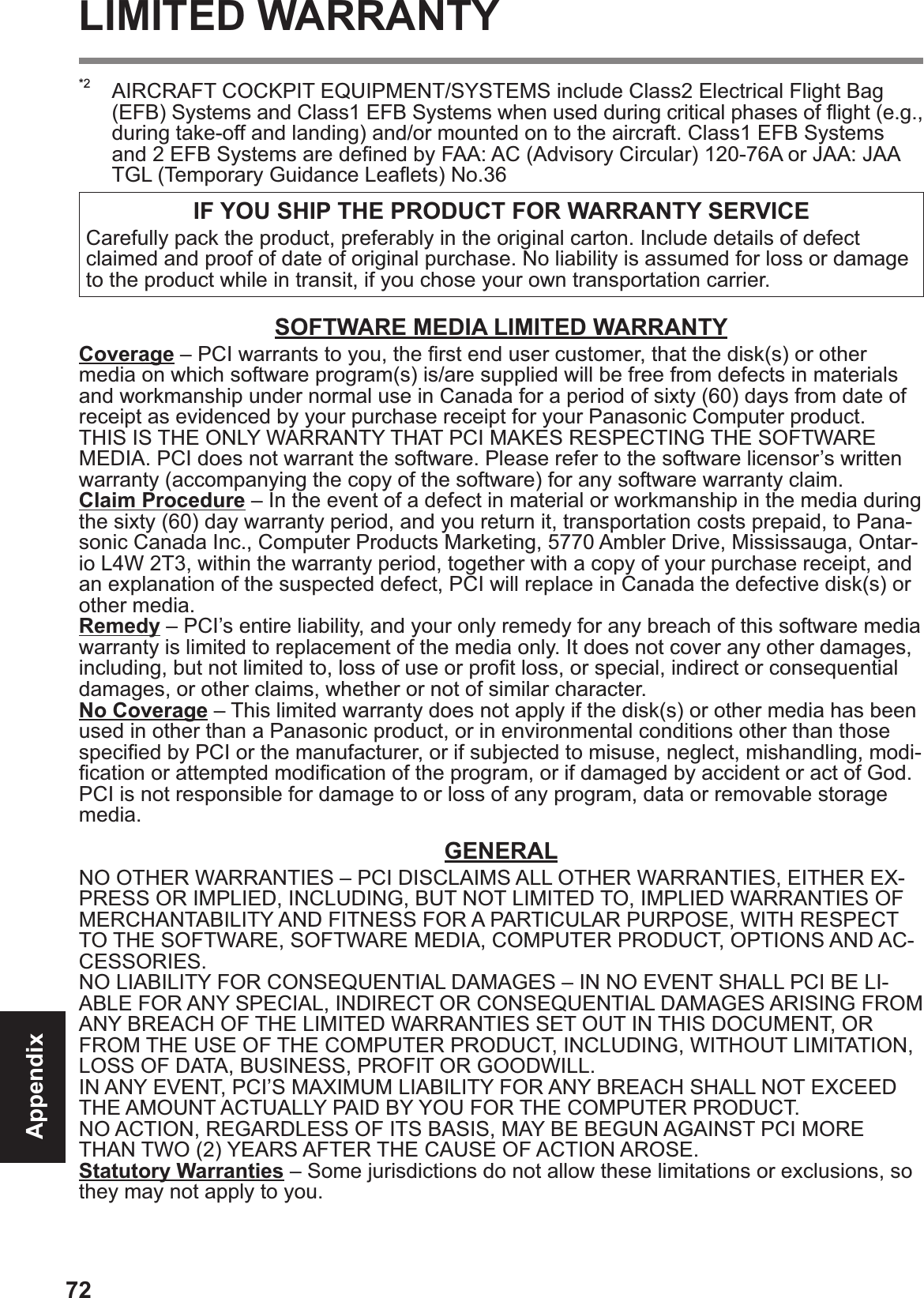 72AppendixLIMITED WARRANTY*2  AIRCRAFT COCKPIT EQUIPMENT/SYSTEMS include Class2 Electrical Flight Bag (EFB) Systems and Class1 EFB Systems when used during critical phases of ß ight (e.g., during take-off and landing) and/or mounted on to the aircraft. Class1 EFB Systems and 2 EFB Systems are deÞ ned by FAA: AC (Advisory Circular) 120-76A or JAA: JAA TGL (Temporary Guidance Leaß ets) No.36 IF YOU SHIP THE PRODUCT FOR WARRANTY SERVICECarefully pack the product, preferably in the original carton. Include details of defect claimed and proof of date of original purchase. No liability is assumed for loss or damage to the product while in transit, if you chose your own transportation carrier.SOFTWARE MEDIA LIMITED WARRANTYCoverage – PCI warrants to you, the Þ rst end user customer, that the disk(s) or other media on which software program(s) is/are supplied will be free from defects in materials and workmanship under normal use in Canada for a period of sixty (60) days from date of receipt as evidenced by your purchase receipt for your Panasonic Computer product.THIS IS THE ONLY WARRANTY THAT PCI MAKES RESPECTING THE SOFTWARE MEDIA. PCI does not warrant the software. Please refer to the software licensor’s written warranty (accompanying the copy of the software) for any software warranty claim.Claim Procedure – In the event of a defect in material or workmanship in the media during the sixty (60) day warranty period, and you return it, transportation costs prepaid, to Pana-sonic Canada Inc., Computer Products Marketing, 5770 Ambler Drive, Mississauga, Ontar-io L4W 2T3, within the warranty period, together with a copy of your purchase receipt, and an explanation of the suspected defect, PCI will replace in Canada the defective disk(s) or other media.Remedy – PCI’s entire liability, and your only remedy for any breach of this software media warranty is limited to replacement of the media only. It does not cover any other damages, including, but not limited to, loss of use or proÞ t loss, or special, indirect or consequential damages, or other claims, whether or not of similar character.No Coverage – This limited warranty does not apply if the disk(s) or other media has been used in other than a Panasonic product, or in environmental conditions other than those speciÞ ed by PCI or the manufacturer, or if subjected to misuse, neglect, mishandling, modi-Þ cation or attempted modiÞ cation of the program, or if damaged by accident or act of God. PCI is not responsible for damage to or loss of any program, data or removable storage media.GENERALNO OTHER WARRANTIES – PCI DISCLAIMS ALL OTHER WARRANTIES, EITHER EX-PRESS OR IMPLIED, INCLUDING, BUT NOT LIMITED TO, IMPLIED WARRANTIES OF MERCHANTABILITY AND FITNESS FOR A PARTICULAR PURPOSE, WITH RESPECT TO THE SOFTWARE, SOFTWARE MEDIA, COMPUTER PRODUCT, OPTIONS AND AC-CESSORIES.NO LIABILITY FOR CONSEQUENTIAL DAMAGES – IN NO EVENT SHALL PCI BE LI-ABLE FOR ANY SPECIAL, INDIRECT OR CONSEQUENTIAL DAMAGES ARISING FROM ANY BREACH OF THE LIMITED WARRANTIES SET OUT IN THIS DOCUMENT, OR FROM THE USE OF THE COMPUTER PRODUCT, INCLUDING, WITHOUT LIMITATION, LOSS OF DATA, BUSINESS, PROFIT OR GOODWILL.IN ANY EVENT, PCI’S MAXIMUM LIABILITY FOR ANY BREACH SHALL NOT EXCEED THE AMOUNT ACTUALLY PAID BY YOU FOR THE COMPUTER PRODUCT.NO ACTION, REGARDLESS OF ITS BASIS, MAY BE BEGUN AGAINST PCI MORE THAN TWO (2) YEARS AFTER THE CAUSE OF ACTION AROSE.Statutory Warranties – Some jurisdictions do not allow these limitations or exclusions, so they may not apply to you.