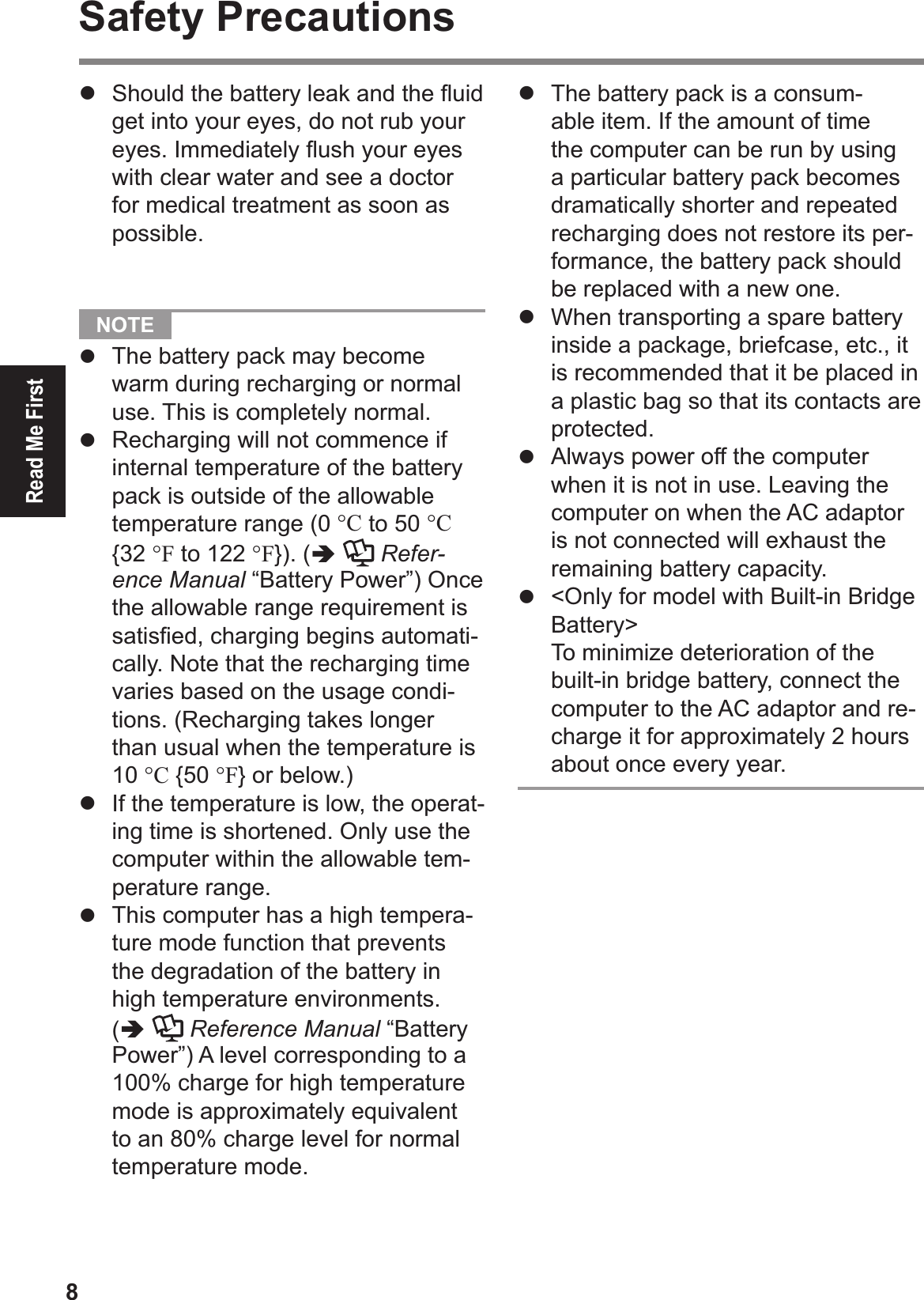 8Read Me FirstSafety Precautions#  Should the battery leak and the ß uid get into your eyes, do not rub your eyes. Immediately ß ush your eyes with clear water and see a doctor for medical treatment as soon as possible.   NOTE #  The battery pack may become warm during recharging or normal use. This is completely normal.#  Recharging will not commence if internal temperature of the battery pack is outside of the allowable temperature range (0 °C to 50 °C {32 °F to 122 °F}). (!  Refer-ence Manual “Battery Power”) Once the allowable range requirement is satisÞ ed, charging begins automati-cally. Note that the recharging time varies based on the usage condi-tions. (Recharging takes longer than usual when the temperature is 10 °C {50 °F} or below.)#  If the temperature is low, the operat-ing time is shortened. Only use the computer within the allowable tem-perature range.#  This computer has a high tempera-ture mode function that prevents the degradation of the battery in high temperature environments. (!  Reference Manual “Battery Power”) A level corresponding to a 100% charge for high temperature mode is approximately equivalent to an 80% charge level for normal temperature mode.#  The battery pack is a consum-able item. If the amount of time the computer can be run by using a particular battery pack becomes dramatically shorter and repeated recharging does not restore its per-formance, the battery pack should be replaced with a new one.#  When transporting a spare battery inside a package, briefcase, etc., it is recommended that it be placed in a plastic bag so that its contacts are protected.#  Always power off the computer when it is not in use. Leaving the computer on when the AC adaptor is not connected will exhaust the remaining battery capacity.#  &lt;Only for model with Built-in Bridge Battery&gt;To minimize deterioration of the built-in bridge battery, connect the computer to the AC adaptor and re-charge it for approximately 2 hours about once every year.