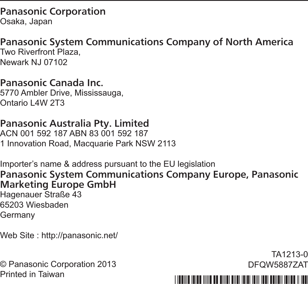 Panasonic CorporationOsaka, JapanPanasonic System Communications Company of North AmericaTwo Riverfront Plaza,Newark NJ 07102Panasonic Canada Inc.5770 Ambler Drive, Mississauga,Ontario L4W 2T3Panasonic Australia Pty. LimitedACN 001 592 187 ABN 83 001 592 1871 Innovation Road, Macquarie Park NSW 2113Importer’s name &amp; address pursuant to the EU legislationPanasonic System Communications Company Europe, Panasonic Marketing Europe GmbHHagenauer Straße 4365203 WiesbadenGermanyWeb Site : http://panasonic.net/© Panasonic Corporation 2013Printed in TaiwanTA1213-0DFQW5887ZAT