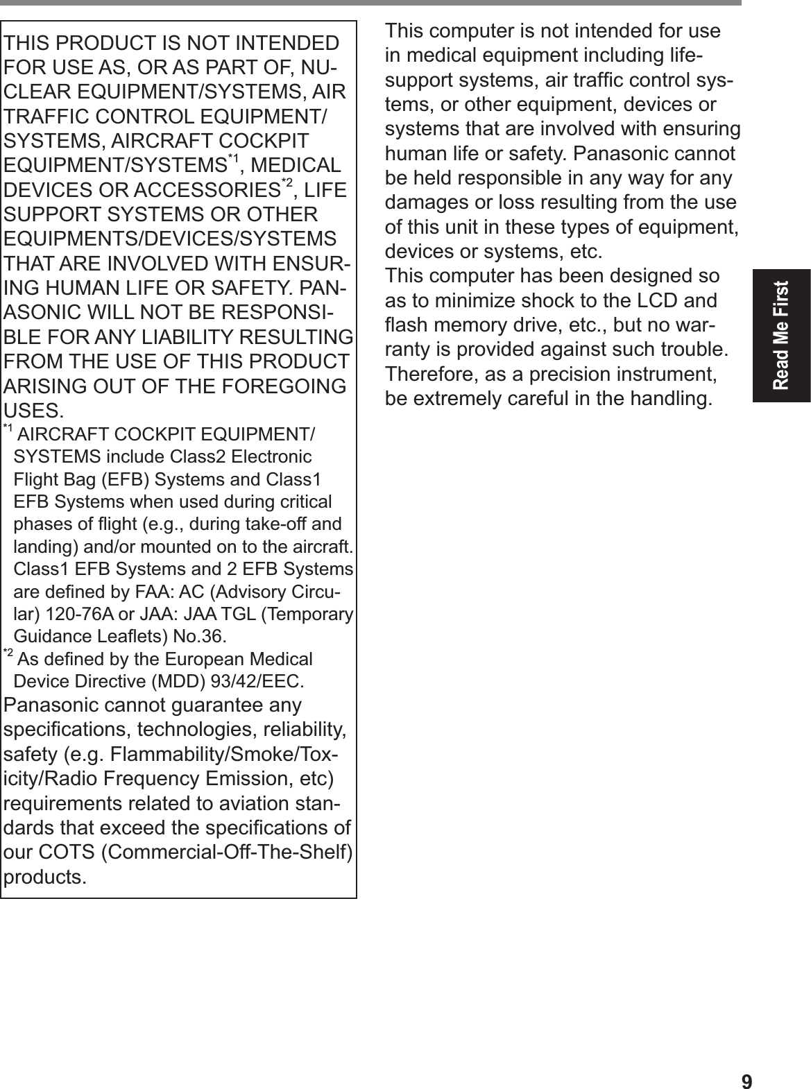 9Read Me FirstTHIS PRODUCT IS NOT INTENDED FOR USE AS, OR AS PART OF, NU-CLEAR EQUIPMENT/SYSTEMS, AIR TRAFFIC CONTROL EQUIPMENT/SYSTEMS, AIRCRAFT COCKPIT EQUIPMENT/SYSTEMS*1, MEDICAL DEVICES OR ACCESSORIES*2, LIFE SUPPORT SYSTEMS OR OTHER EQUIPMENTS/DEVICES/SYSTEMS THAT ARE INVOLVED WITH ENSUR-ING HUMAN LIFE OR SAFETY. PAN-ASONIC WILL NOT BE RESPONSI-BLE FOR ANY LIABILITY RESULTING FROM THE USE OF THIS PRODUCT ARISING OUT OF THE FOREGOING USES. *1  AIRCRAFT COCKPIT EQUIPMENT/SYSTEMS include Class2 Electronic Flight Bag (EFB) Systems and Class1 EFB Systems when used during critical phases of ß ight (e.g., during take-off and landing) and/or mounted on to the aircraft. Class1 EFB Systems and 2 EFB Systems are deÞ ned by FAA: AC (Advisory Circu-lar) 120-76A or JAA: JAA TGL (Temporary Guidance Leaß ets) No.36. *2  As deÞ ned by the European Medical Device Directive (MDD) 93/42/EEC.Panasonic cannot guarantee any speciÞ cations, technologies, reliability, safety (e.g. Flammability/Smoke/Tox-icity/Radio Frequency Emission, etc) requirements related to aviation stan-dards that exceed the speciÞ cations of our COTS (Commercial-Off-The-Shelf) products.This computer is not intended for use in medical equipment including life-support systems, air trafÞ c control sys-tems, or other equipment, devices or systems that are involved with ensuring human life or safety. Panasonic cannot be held responsible in any way for any damages or loss resulting from the use of this unit in these types of equipment, devices or systems, etc.This computer has been designed so as to minimize shock to the LCD and ß ash memory drive, etc., but no war-ranty is provided against such trouble. Therefore, as a precision instrument, be extremely careful in the handling.