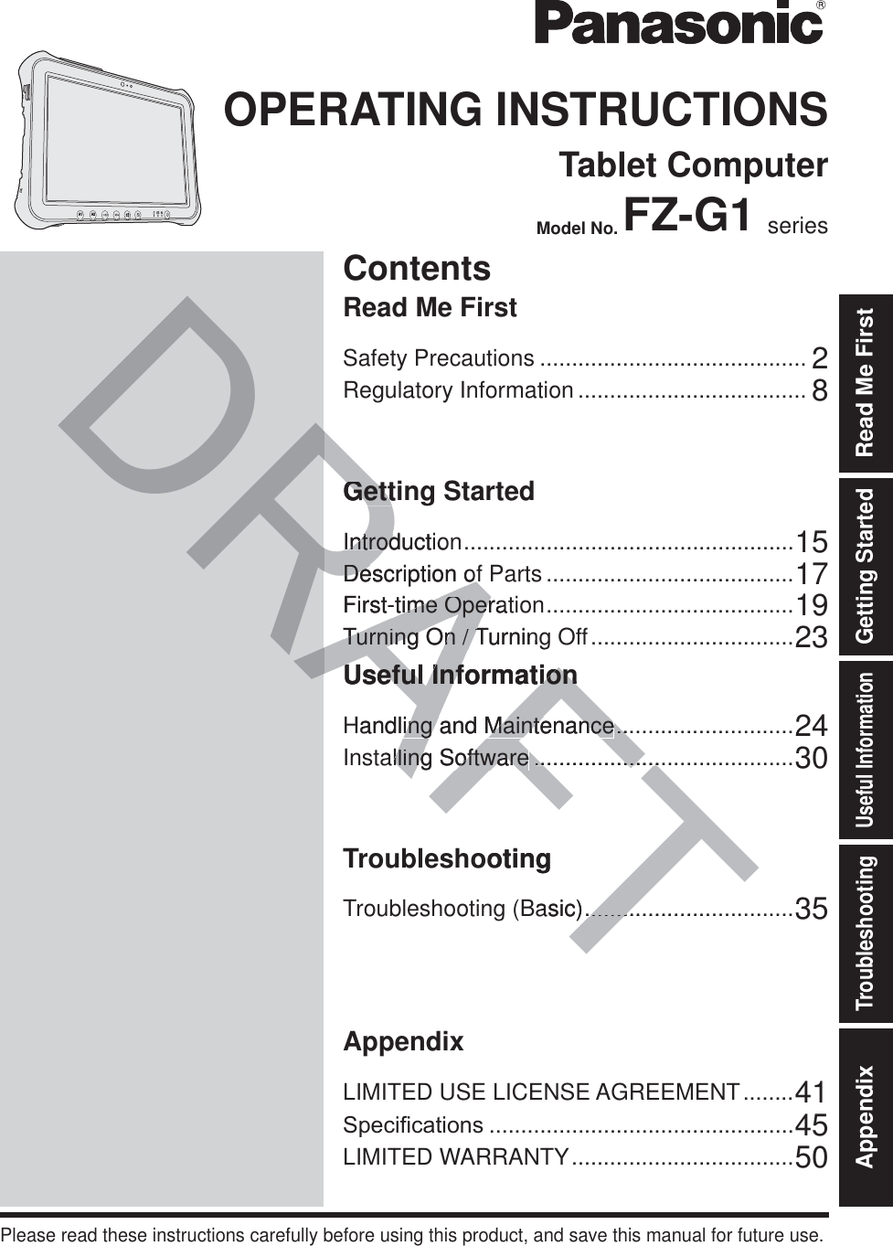 ContentsOPERATING INSTRUCTIONSTablet ComputerModel No. FZ-G1 seriesIntroduction ....................................................15Description of Parts .......................................17First-time Operation .......................................19Turning On / Turning Off ................................23Useful InformationHandling and Maintenance ............................24Installing Software .........................................30TroubleshootingTroubleshooting (Basic) .................................35AppendixLIMITED USE LICENSE AGREEMENT ........416SHFL¿FDWLRQV ................................................45LIMITED WARRANTY ...................................50Please read these instructions carefully before using this product, and save this manual for future use.Getting StartedUseful InformationTroubleshootingAppendix Read Me FirstGetting StartedSafety Precautions .......................................... 2Regulatory Information .................................... 8Read Me FirstA2A1RAFTDRAIntroductioIntrodDescription ofDescription ofFirst-time Operat-time OperTurning On / TurningTurning On / TUseful InformationUseful InformationHandling and Maintenanceing and Maintenance....alling Softwarelling Software........................................ootingBasic)..........................GettiGett