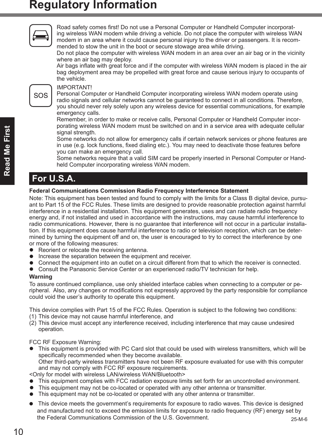 Read Me First10Regulatory InformationRoad safety comes rst! Do not use a Personal Computer or Handheld Computer incorporat-ing wireless WAN modem while driving a vehicle. Do not place the computer with wireless WAN modem in an area where it could cause personal injury to the driver or passengers. It is recom-mended to stow the unit in the boot or secure stowage area while driving. Do not place the computer with wireless WAN modem in an area over an air bag or in the vicinity where an air bag may deploy. Air bags inate with great force and if the computer with wireless WAN modem is placed in the air bag deployment area may be propelled with great force and cause serious injury to occupants of the vehicle. IMPORTANT! Personal Computer or Handheld Computer incorporating wireless WAN modem operate using radio signals and cellular networks cannot be guaranteed to connect in all conditions. Therefore, you should never rely solely upon any wireless device for essential communications, for example emergency calls.Remember, in order to make or receive calls, Personal Computer or Handheld Computer incor-porating wireless WAN modem must be switched on and in a service area with adequate cellular signal strength.Some networks do not allow for emergency calls if certain network services or phone features are in use (e.g. lock functions, xed dialing etc.). You may need to deactivate those features before you can make an emergency call.Some networks require that a valid SIM card be properly inserted in Personal Computer or Hand-held Computer incorporating wireless WAN modem.For U.S.A.Federal Communications Commission Radio Frequency Interference StatementNote: This equipment has been tested and found to comply with the limits for a Class B digital device, pursu-ant to Part 15 of the FCC Rules. These limits are designed to provide reasonable protection against harmful interference in a residential installation. This equipment generates, uses and can radiate radio frequency energy and, if not installed and used in accordance with the instructions, may cause harmful interference to radio communications. However, there is no guarantee that interference will not occur in a particular installa-tion. If this equipment does cause harmful interference to radio or television reception, which can be deter-mined by turning the equipment off and on, the user is encouraged to try to correct the interference by one or more of the following measures:l  Reorient or relocate the receiving antenna.l Increase the separation between the equipment and receiver.l  Connect the equipment into an outlet on a circuit different from that to which the receiver is connected.l  Consult the Panasonic Service Center or an experienced radio/TV technician for help.WarningTo assure continued compliance, use only shielded interface cables when connecting to a computer or pe-ripheral.  Also, any changes or modications not expressly approved by the party responsible for compliance could void the user’s authority to operate this equipment.This device complies with Part 15 of the FCC Rules. Operation is subject to the following two conditions:(1) This device may not cause harmful interference, and(2) This device must accept any interference received, including interference that may cause undesired operation.FCC RF Exposure Warning:l  This equipment is provided with PC Card slot that could be used with wireless transmitters, which will be specically recommended when they become available.Other third-party wireless transmitters have not been RF exposure evaluated for use with this computer and may not comply with FCC RF exposure requirements.&lt;Only for model with wireless LAN/wireless WAN/Bluetooth&gt;l This equipment complies with FCC radiation exposure limits set forth for an uncontrolled environment.l This equipment may not be co-located or operated with any other antenna or transmitter.l This equipment may not be co-located or operated with any other antenna or transmitter.25-M-6l This device meets the government’s requirements for exposure to radio waves. This device is designed          and manufactured not to exceed the emission limits for exposure to radio frequency (RF) energy set by     the Federal Communications Commission of the U.S. Government.