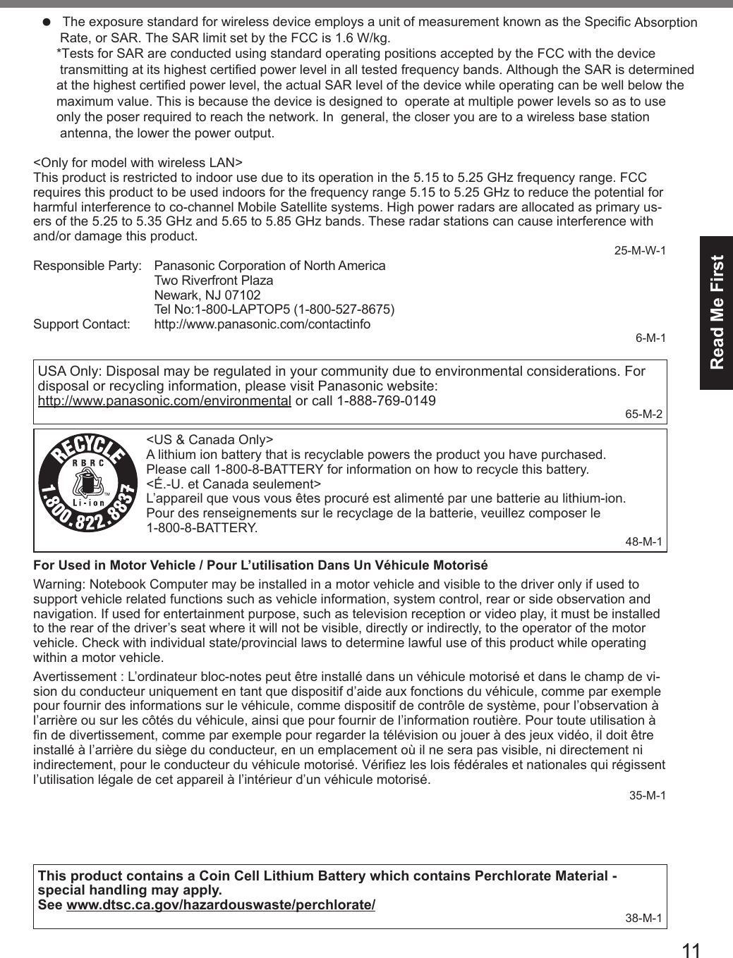 11Read Me First&lt;Only for model with wireless LAN&gt;This product is restricted to indoor use due to its operation in the 5.15 to 5.25 GHz frequency range. FCC requires this product to be used indoors for the frequency range 5.15 to 5.25 GHz to reduce the potential for harmful interference to co-channel Mobile Satellite systems. High power radars are allocated as primary us-ers of the 5.25 to 5.35 GHz and 5.65 to 5.85 GHz bands. These radar stations can cause interference with and/or damage this product.25-M-W-1Responsible Party:  Panasonic Corporation of North AmericaTwo Riverfront Plaza Newark, NJ 07102Tel No:1-800-LAPTOP5 (1-800-527-8675)Support Contact:  http://www.panasonic.com/contactinfo6-M-1USA Only: Disposal may be regulated in your community due to environmental considerations. For disposal or recycling information, please visit Panasonic website:  http://www.panasonic.com/environmental or call 1-888-769-0149 65-M-2&lt;US &amp; Canada Only&gt;A lithium ion battery that is recyclable powers the product you have purchased.Please call 1-800-8-BATTERY for information on how to recycle this battery.&lt;É.-U. et Canada seulement&gt;L’appareil que vous vous êtes procuré est alimenté par une batterie au lithium-ion.Pour des renseignements sur le recyclage de la batterie, veuillez composer le 1-800-8-BATTERY.48-M-1For Used in Motor Vehicle / Pour L’utilisation Dans Un Véhicule MotoriséWarning: Notebook Computer may be installed in a motor vehicle and visible to the driver only if used to support vehicle related functions such as vehicle information, system control, rear or side observation and navigation. If used for entertainment purpose, such as television reception or video play, it must be installed to the rear of the driver’s seat where it will not be visible, directly or indirectly, to the operator of the motor vehicle. Check with individual state/provincial laws to determine lawful use of this product while operating within a motor vehicle.Avertissement : L’ordinateur bloc-notes peut être installé dans un véhicule motorisé et dans le champ de vi-sion du conducteur uniquement en tant que dispositif d’aide aux fonctions du véhicule, comme par exemple pour fournir des informations sur le véhicule, comme dispositif de contrôle de système, pour l’observation à l’arrière ou sur les côtés du véhicule, ainsi que pour fournir de l’information routière. Pour toute utilisation à n de divertissement, comme par exemple pour regarder la télévision ou jouer à des jeux vidéo, il doit être installé à l’arrière du siège du conducteur, en un emplacement où il ne sera pas visible, ni directement ni indirectement, pour le conducteur du véhicule motorisé. Vériez les lois fédérales et nationales qui régissent l’utilisation légale de cet appareil à l’intérieur d’un véhicule motorisé.35-M-1This product contains a Coin Cell Lithium Battery which contains Perchlorate Material - special handling may apply.See www.dtsc.ca.gov/hazardouswaste/perchlorate/ 38-M-1l The exposure standard for wireless device employs a unit of measurement known as the Specific Absorption      Rate, or SAR. The SAR limit set by the FCC is 1.6 W/kg.*Tests for SAR are conducted using standard operating positions accepted by the FCC with the devicetransmitting at its highest certified power level in all tested frequency bands. Although the SAR is determinedat the highest certified power level, the actual SAR level of the device while operating can be well below themaximum value. This is because the device is designed to  operate at multiple power levels so as to useonly the poser required to reach the network. In  general, the closer you are to a wireless base stationantenna, the lower the power output.