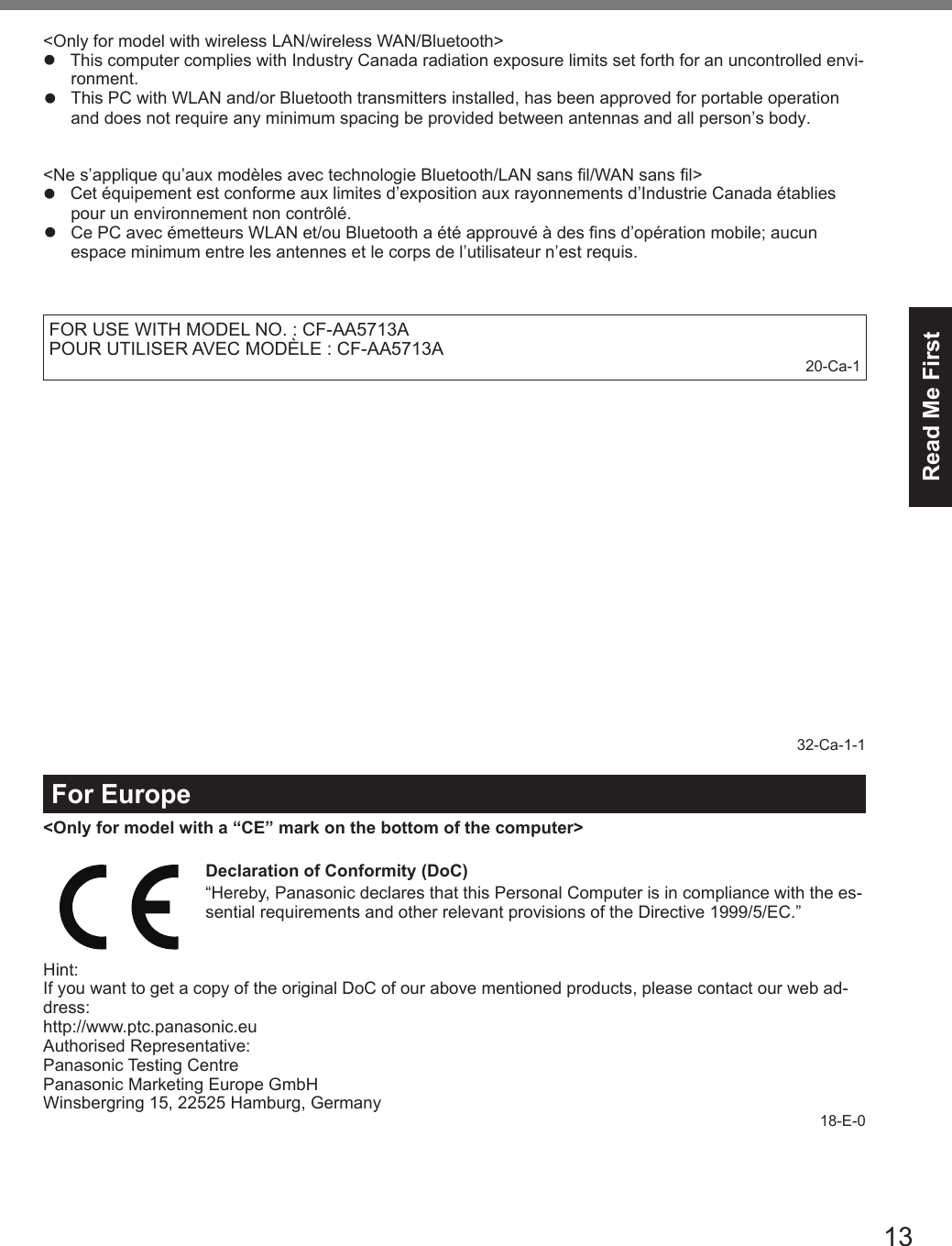 13Read Me First&lt;Only for model with wireless LAN/wireless WAN/Bluetooth&gt;lThis computer complies with Industry Canada radiation exposure limits set forth for an uncontrolled envi-ronment.lThis PC with WLAN and/or Bluetooth transmitters installed, has been approved for portable operation   and does not require any minimum spacing be provided between antennas and all person’s body. &lt;Ne s’applique qu’aux modèles avec technologie Bluetooth/LAN sans l/WAN sans l&gt;l  Cet équipement est conforme aux limites d’exposition aux rayonnements d’Industrie Canada établies pour un environnement non contrôlé.lCe PC avec émetteurs WLAN et/ou Bluetooth a été approuvé à des fins d’opération mobile; aucun espace minimum entre les antennes et le corps de l’utilisateur n’est requis. FOR USE WITH MODEL NO. : CF-AA5713APOUR UTILISER AVEC MODÈLE : CF-AA5713A 20-Ca-132-Ca-1-1For Europe&lt;Only for model with a “CE” mark on the bottom of the computer&gt;Declaration of Conformity (DoC)“Hereby, Panasonic declares that this Personal Computer is in compliance with the es-sential requirements and other relevant provisions of the Directive 1999/5/EC.”Hint:If you want to get a copy of the original DoC of our above mentioned products, please contact our web ad-dress:http://www.ptc.panasonic.euAuthorised Representative:Panasonic Testing CentrePanasonic Marketing Europe GmbHWinsbergring 15, 22525 Hamburg, Germany18-E-0