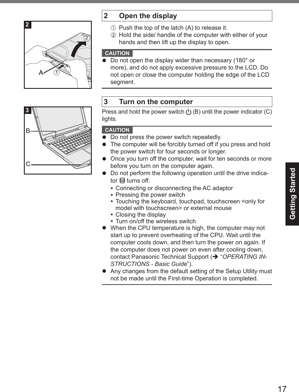 17Getting Started2 Open the displayA  Push the top of the latch (A) to release it.B Hold the side/ handle of the computer with either of your hands and then lift up the display to open.CAUTION lDo not open the display wider than necessary (180° ormore), and do not apply excessive pressure to the LCD. Donot open or close the computer holding the edge of the LCDsegment.3 Turn on the computerPress and hold the power switch   (B) until the power indicator (C) lights.CAUTION lDo not press the power switch repeatedly.lThe computer will be forcibly turned off if you press and holdthe power switch for four seconds or longer.lOnce you turn off the computer, wait for ten seconds or morebefore you turn on the computer again.lDo not perform the following operation until the drive indica-tor   turns off.Connecting or disconnecting the AC adaptorPressing the power switchTouching the keyboard, touchpad, touchscreen &lt;only formodel with touchscreen&gt; or external mouseClosing the displayTurn on/off the wireless switchlWhen the CPU temperature is high, the computer may notstart up to prevent overheating of the CPU. Wait until thecomputer cools down, and then turn the power on again. Ifthe computer does not power on even after cooling down,contact Panasonic Technical Support (è “OPERATING IN-STRUCTIONS - Basic Guide”).lAny changes from the default setting of the Setup Utility mustnot be made until the First-time Operation is completed.㪘12㻮㻯23