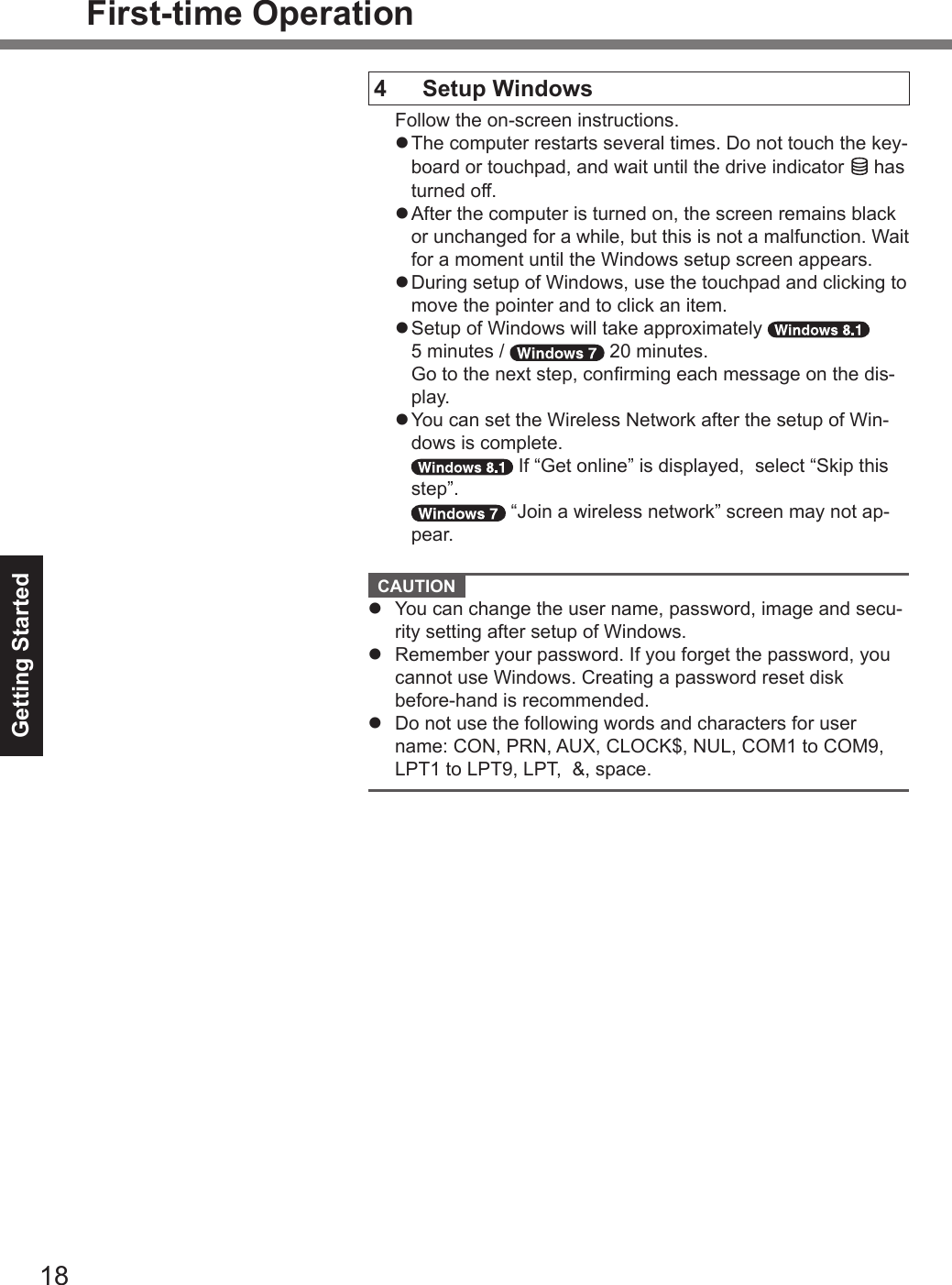 Getting Started18First-time OperationCAUTION lYou can change the user name, password, image and secu-rity setting after setup of Windows.lRemember your password. If you forget the password, youcannot use Windows. Creating a password reset diskbefore-hand is recommended.lDo not use the following words and characters for username: CON, PRN, AUX, CLOCK$, NUL, COM1 to COM9,LPT1 to LPT9, LPT,  &amp;, space.4 Setup WindowsFollow the on-screen instructions.l The computer restarts several times. Do not touch the key-board or touchpad, and wait until the drive indicator   hasturned off.l After the computer is turned on, the screen remains blackor unchanged for a while, but this is not a malfunction. Waitfor a moment until the Windows setup screen appears.l During setup of Windows, use the touchpad and clicking tomove the pointer and to click an item.l Setup of Windows will take approximately5 minutes /   20 minutes.Go to the next step, conrming each message on the dis-play.l You can set the Wireless Network after the setup of Win-dows is complete.If “Get online” is displayed,  select “Skip thisstep”.“Join a wireless network” screen may not ap-pear.