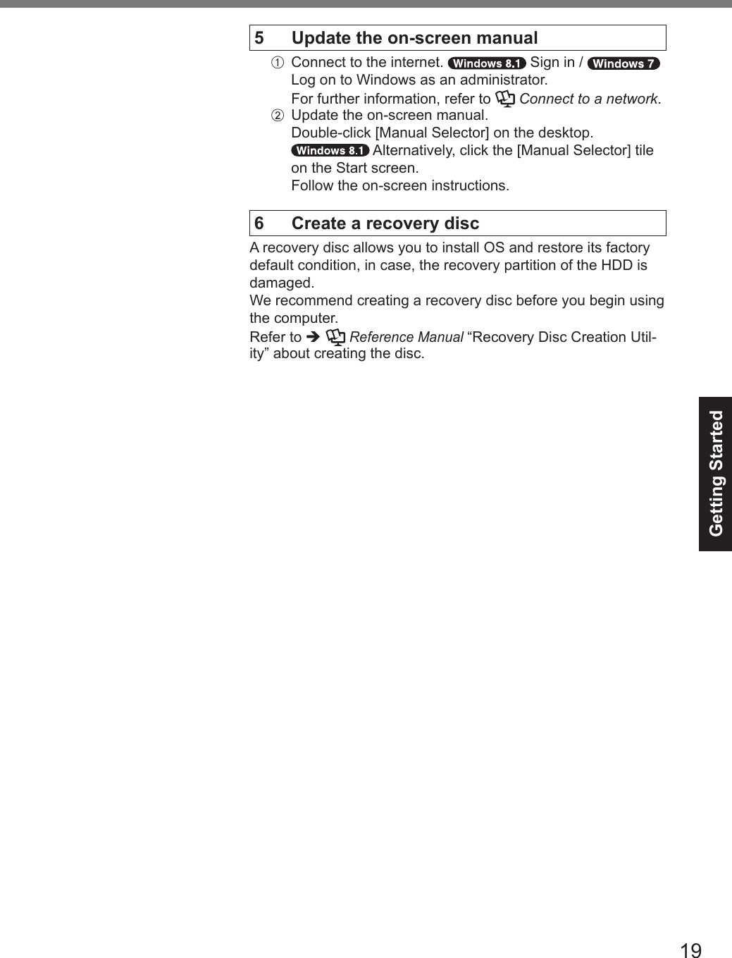 Getting Started195  Update the on-screen manualA  Connect to the internet.   Sign in / Log on to Windows as an administrator.For further information, refer to   Connect to a network.B  Update the on-screen manual. Double-click [Manual Selector] on the desktop. Alternatively, click the [Manual Selector] tile on the Start screen.Follow the on-screen instructions.6  Create a recovery discA recovery disc allows you to install OS and restore its factory default condition, in case, the recovery partition of the HDD is damaged.We recommend creating a recovery disc before you begin using the computer.Refer to è  Reference Manual “Recovery Disc Creation Util-ity” about creating the disc.