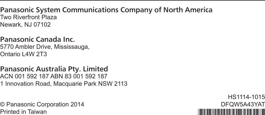 Panasonic System Communications Company of North AmericaTwo Riverfront Plaza Newark, NJ 07102Panasonic Canada Inc.5770 Ambler Drive, Mississauga,Ontario L4W 2T3Panasonic Australia Pty. LimitedACN 001 592 187 ABN 83 001 592 1871 Innovation Road, Macquarie Park NSW 2113© Panasonic Corporation 2014Printed in TaiwanHS1114-1015DFQW5A43YAT