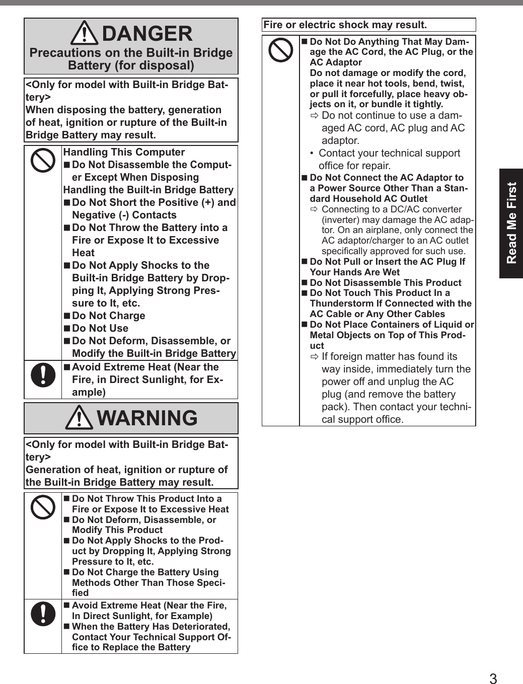 3Read Me FirstDANGERPrecautions on the Built-in BridgeBattery (for disposal)&lt;Only for model with Built-in Bridge Bat-tery&gt;When disposing the battery, generationof heat, ignition or rupture of the Built-inBridge Battery may result.Handling This Computer nDo Not Disassemble the Comput-er Except When Disposing Handling the Built-in Bridge Battery nDo Not Short the Positive (+) and Negative (-) Contacts nDo Not Throw the Battery into a Fire or Expose It to Excessive Heat nDo Not Apply Shocks to the Built-in Bridge Battery by Drop-ping It, Applying Strong Pres-sure to It, etc. nDo Not Charge nDo Not Use nDo Not Deform, Disassemble, or Modify the Built-in Bridge Battery nAvoid Extreme Heat (Near the Fire, in Direct Sunlight, for Ex-ample)WARNING&lt;Only for model with Built-in Bridge Bat-tery&gt;Generation of heat, ignition or rupture ofthe Built-in Bridge Battery may result. nDo Not Throw This Product Into a Fire or Expose It to Excessive Heat nDo Not Deform, Disassemble, or Modify This Product nDo Not Apply Shocks to the Prod-uct by Dropping It, Applying Strong Pressure to It, etc. nDo Not Charge the Battery Using Methods Other Than Those Speci-ed nAvoid Extreme Heat (Near the Fire, In Direct Sunlight, for Example) nWhen the Battery Has Deteriorated, Contact Your Technical Support Of-ce to Replace the BatteryFire or electric shock may result. nDo Not Do Anything That May Dam-age the AC Cord, the AC Plug, or the AC Adaptor Do not damage or modify the cord, place it near hot tools, bend, twist, or pull it forcefully, place heavy ob-jects on it, or bundle it tightly. ÖDo not continue to use a dam-aged AC cord, AC plug and AC adaptor.•  Contact your technical support ofce for repair. nDo Not Connect the AC Adaptor to a Power Source Other Than a Stan-dard Household AC Outlet ÖConnecting to a DC/AC converter (inverter) may damage the AC adap-tor. On an airplane, only connect the AC adaptor/charger to an AC outlet specically approved for such use. nDo Not Pull or Insert the AC Plug If Your Hands Are Wet nDo Not Disassemble This Product nDo Not Touch This Product In a Thunderstorm If Connected with the AC Cable or Any Other Cables nDo Not Place Containers of Liquid or Metal Objects on Top of This Prod-uct ÖIf foreign matter has found its way inside, immediately turn the power off and unplug the AC plug (and remove the battery pack). Then contact your techni-cal support ofce.