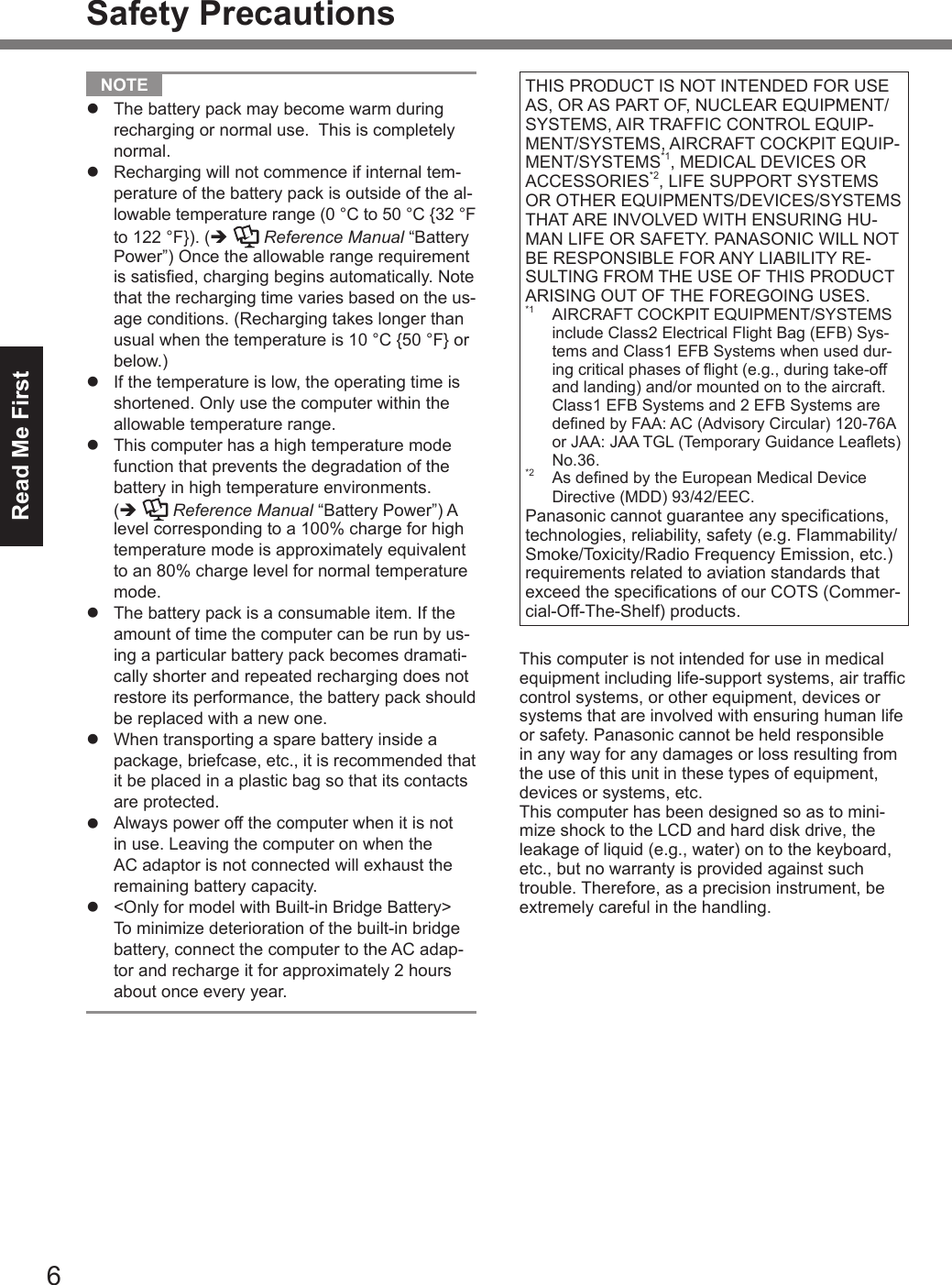 Read Me First6Safety Precautions NOTE l  The battery pack may become warm during recharging or normal use.  This is completely normal.l  Recharging will not commence if internal tem-perature of the battery pack is outside of the al-lowable temperature range (0 °C to 50 °C {32 °F to 122 °F}). (è  Reference Manual “Battery Power”) Once the allowable range requirement is satised, charging begins automatically. Note that the recharging time varies based on the us-age conditions. (Recharging takes longer than usual when the temperature is 10 °C {50 °F} or below.)l  If the temperature is low, the operating time is shortened. Only use the computer within the allowable temperature range.l  This computer has a high temperature mode function that prevents the degradation of the battery in high temperature environments. (è  Reference Manual “Battery Power”) A level corresponding to a 100% charge for high temperature mode is approximately equivalent to an 80% charge level for normal temperature mode.l  The battery pack is a consumable item. If the amount of time the computer can be run by us-ing a particular battery pack becomes dramati-cally shorter and repeated recharging does not restore its performance, the battery pack should be replaced with a new one.l  When transporting a spare battery inside a package, briefcase, etc., it is recommended that it be placed in a plastic bag so that its contacts are protected.l  Always power off the computer when it is not in use. Leaving the computer on when the AC adaptor is not connected will exhaust the remaining battery capacity.l &lt;Only for model with Built-in Bridge Battery&gt; To minimize deterioration of the built-in bridge battery, connect the computer to the AC adap-tor and recharge it for approximately 2 hours about once every year.THIS PRODUCT IS NOT INTENDED FOR USE AS, OR AS PART OF, NUCLEAR EQUIPMENT/SYSTEMS, AIR TRAFFIC CONTROL EQUIP-MENT/SYSTEMS, AIRCRAFT COCKPIT EQUIP-MENT/SYSTEMS*1, MEDICAL DEVICES OR ACCESSORIES*2, LIFE SUPPORT SYSTEMS OR OTHER EQUIPMENTS/DEVICES/SYSTEMS THAT ARE INVOLVED WITH ENSURING HU-MAN LIFE OR SAFETY. PANASONIC WILL NOT BE RESPONSIBLE FOR ANY LIABILITY RE-SULTING FROM THE USE OF THIS PRODUCT ARISING OUT OF THE FOREGOING USES.*1  AIRCRAFT COCKPIT EQUIPMENT/SYSTEMS include Class2 Electrical Flight Bag (EFB) Sys-tems and Class1 EFB Systems when used dur-ing critical phases of ight (e.g., during take-off and landing) and/or mounted on to the aircraft. Class1 EFB Systems and 2 EFB Systems are dened by FAA: AC (Advisory Circular) 120-76A or JAA: JAA TGL (Temporary Guidance Leaets) No.36.*2  As dened by the European Medical Device Directive (MDD) 93/42/EEC.Panasonic cannot guarantee any specications, technologies, reliability, safety (e.g. Flammability/Smoke/Toxicity/Radio Frequency Emission, etc.) requirements related to aviation standards that exceed the specications of our COTS (Commer-cial-Off-The-Shelf) products.This computer is not intended for use in medical equipment including life-support systems, air trafc control systems, or other equipment, devices or systems that are involved with ensuring human life or safety. Panasonic cannot be held responsible in any way for any damages or loss resulting from the use of this unit in these types of equipment, devices or systems, etc.This computer has been designed so as to mini-mize shock to the LCD and hard disk drive, the leakage of liquid (e.g., water) on to the keyboard, etc., but no warranty is provided against such trouble. Therefore, as a precision instrument, be extremely careful in the handling.