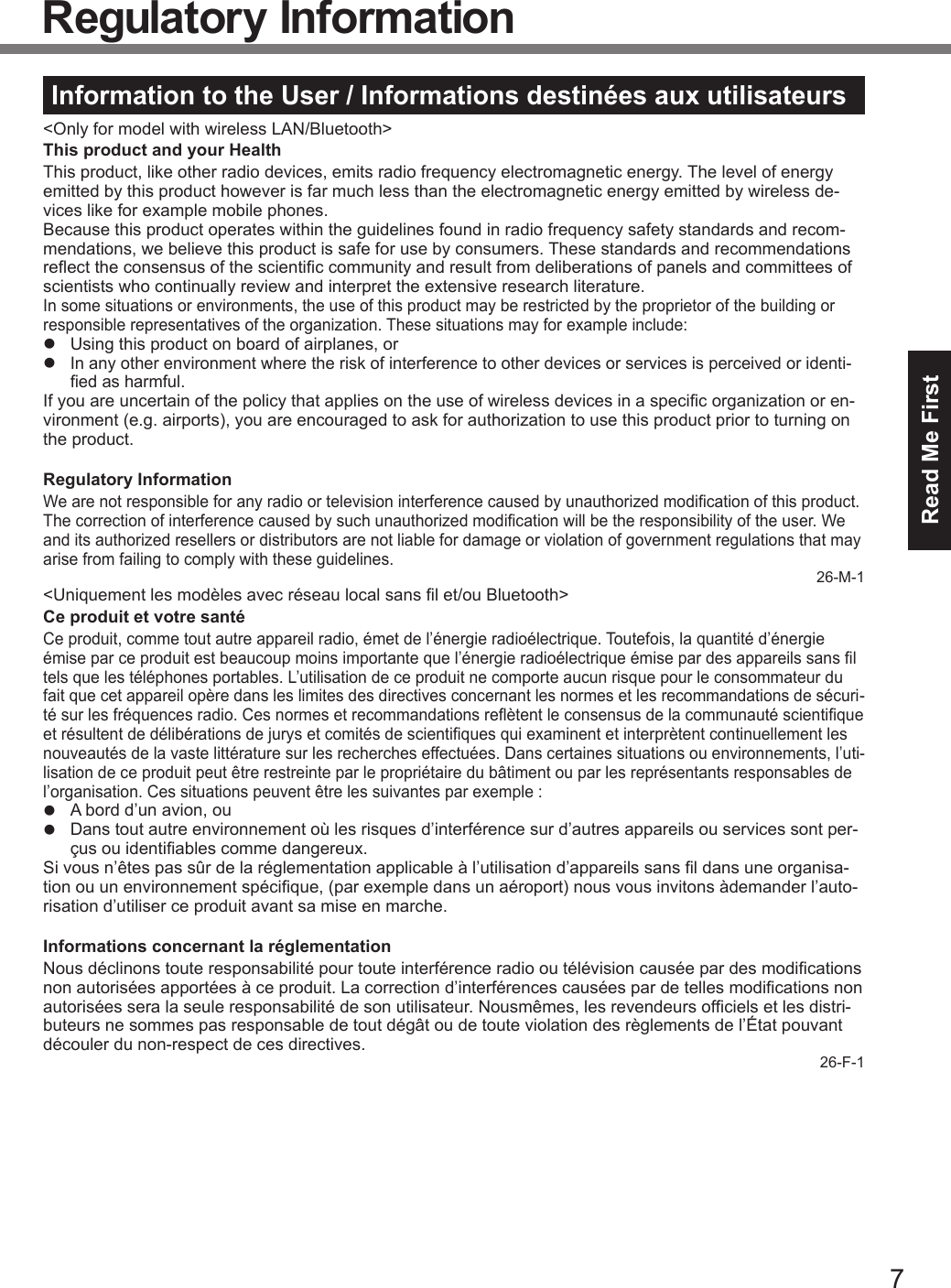 7Read Me FirstRegulatory InformationInformation to the User / Informations destinées aux utilisateurs&lt;Only for model with wireless LAN/Bluetooth&gt;This product and your HealthThis product, like other radio devices, emits radio frequency electromagnetic energy. The level of energy emitted by this product however is far much less than the electromagnetic energy emitted by wireless de-vices like for example mobile phones.Because this product operates within the guidelines found in radio frequency safety standards and recom-mendations, we believe this product is safe for use by consumers. These standards and recommendations reect the consensus of the scientic community and result from deliberations of panels and committees of scientists who continually review and interpret the extensive research literature.In some situations or environments, the use of this product may be restricted by the proprietor of the building or responsible representatives of the organization. These situations may for example include:l  Using this product on board of airplanes, orl In any other environment where the risk of interference to other devices or services is perceived or identi-ed as harmful.If you are uncertain of the policy that applies on the use of wireless devices in a specic organization or en-vironment (e.g. airports), you are encouraged to ask for authorization to use this product prior to turning on the product.Regulatory InformationWe are not responsible for any radio or television interference caused by unauthorized modication of this product. The correction of interference caused by such unauthorized modication will be the responsibility of the user. We and its authorized resellers or distributors are not liable for damage or violation of government regulations that may arise from failing to comply with these guidelines.26-M-1&lt;Uniquement les modèles avec réseau local sans l et/ou Bluetooth&gt;Ce produit et votre santéCe produit, comme tout autre appareil radio, émet de l’énergie radioélectrique. Toutefois, la quantité d’énergie émise par ce produit est beaucoup moins importante que l’énergie radioélectrique émise par des appareils sans l tels que les téléphones portables. L’utilisation de ce produit ne comporte aucun risque pour le consommateur du fait que cet appareil opère dans les limites des directives concernant les normes et les recommandations de sécuri-té sur les fréquences radio. Ces normes et recommandations reètent le consensus de la communauté scientique et résultent de délibérations de jurys et comités de scientiques qui examinent et interprètent continuellement les nouveautés de la vaste littérature sur les recherches effectuées. Dans certaines situations ou environnements, l’uti-lisation de ce produit peut être restreinte par le propriétaire du bâtiment ou par les représentants responsables de l’organisation. Ces situations peuvent être les suivantes par exemple :l  A bord d’un avion, oul  Dans tout autre environnement où les risques d’interférence sur d’autres appareils ou services sont per-çus ou identiables comme dangereux.Si vous n’êtes pas sûr de la réglementation applicable à l’utilisation d’appareils sans l dans une organisa-tion ou un environnement spécique, (par exemple dans un aéroport) nous vous invitons àdemander l’auto-risation d’utiliser ce produit avant sa mise en marche.Informations concernant la réglementationNous déclinons toute responsabilité pour toute interférence radio ou télévision causée par des modications non autorisées apportées à ce produit. La correction d’interférences causées par de telles modications non autorisées sera la seule responsabilité de son utilisateur. Nousmêmes, les revendeurs ofciels et les distri-buteurs ne sommes pas responsable de tout dégât ou de toute violation des règlements de l’État pouvant découler du non-respect de ces directives.26-F-1