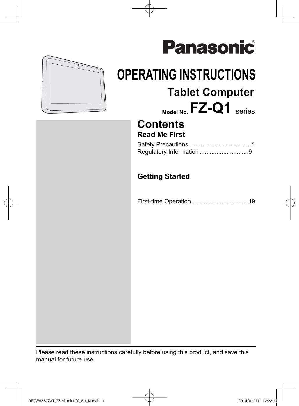 OPERATING INSTRUCTIONS    Tablet ComputerModel No. FZ-Q1 seriesPlease read these instructions carefully before using this product, and save this manual for future use.ContentsRead Me FirstSafety Precautions .....................................1Regulatory Information .............................9Getting StartedFirst-time Operation ..................................19DFQW5887ZAT_FZ-M1mk1-OI_8.1_M.indb  1DFQW5887ZAT_FZ-M1mk1-OI_8.1_M.indb 1 2014/01/17  12:22:172014/01/17 12:22:17
