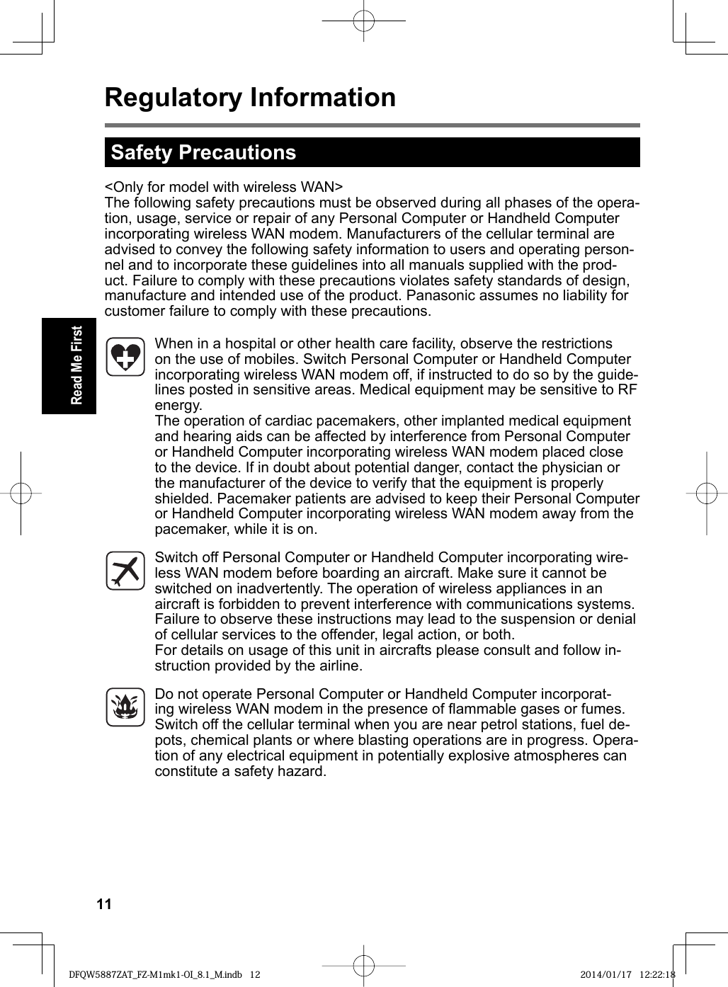 11Read Me FirstRegulatory Information&lt;Only for model with wireless WAN&gt;The following safety precautions must be observed during all phases of the opera-tion, usage, service or repair of any Personal Computer or Handheld Computer incorporating wireless WAN modem. Manufacturers of the cellular terminal are advised to convey the following safety information to users and operating person-nel and to incorporate these guidelines into all manuals supplied with the prod-uct. Failure to comply with these precautions violates safety standards of design, manufacture and intended use of the product. Panasonic assumes no liability for customer failure to comply with these precautions.When in a hospital or other health care facility, observe the restrictions on the use of mobiles. Switch Personal Computer or Handheld Computer incorporating wireless WAN modem off, if instructed to do so by the guide-lines posted in sensitive areas. Medical equipment may be sensitive to RF energy. The operation of cardiac pacemakers, other implanted medical equipment and hearing aids can be affected by interference from Personal Computer or Handheld Computer incorporating wireless WAN modem placed close to the device. If in doubt about potential danger, contact the physician or the manufacturer of the device to verify that the equipment is properly shielded. Pacemaker patients are advised to keep their Personal Computer or Handheld Computer incorporating wireless WAN modem away from the pacemaker, while it is on.Switch off Personal Computer or Handheld Computer incorporating wire-less WAN modem before boarding an aircraft. Make sure it cannot be switched on inadvertently. The operation of wireless appliances in an aircraft is forbidden to prevent interference with communications systems. Failure to observe these instructions may lead to the suspension or denial of cellular services to the offender, legal action, or both.For details on usage of this unit in aircrafts please consult and follow in-struction provided by the airline.Do not operate Personal Computer or Handheld Computer incorporat-ing wireless WAN modem in the presence of ﬂ ammable gases or fumes. Switch off the cellular terminal when you are near petrol stations, fuel de-pots, chemical plants or where blasting operations are in progress. Opera-tion of any electrical equipment in potentially explosive atmospheres can constitute a safety hazard.Safety PrecautionsDFQW5887ZAT_FZ-M1mk1-OI_8.1_M.indb 12DFQW5887ZAT_FZ-M1mk1-OI_8.1_M.indb   12 2014/01/17 12:22:182014/01/17   12:22:18