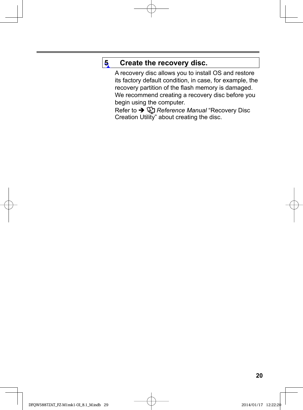 205  Create the recovery disc.A recovery disc allows you to install OS and restore its factory default condition, in case, for example, the recovery partition of the ﬂ ash memory is damaged. We recommend creating a recovery disc before you begin using the computer. Refer to   Reference Manual “Recovery Disc Creation Utility” about creating the disc.DFQW5887ZAT_FZ-M1mk1-OI_8.1_M.indb 29DFQW5887ZAT_FZ-M1mk1-OI_8.1_M.indb   29 2014/01/17 12:22:202014/01/17   12:22:20