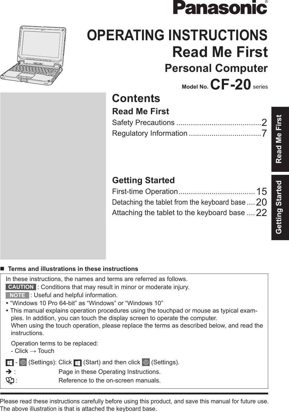 ContentsOPERATING INSTRUCTIONSRead Me FirstPersonal ComputerModel No. CF-20 seriesPlease read these instructions carefully before using this product, and save this manual for future use.The above illustration is that is attached the keyboard base.Getting StartedIn these instructions, the names and terms are referred as follows.: Conditions that may result in minor or moderate injury.: Useful and helpful information.“Windows 10 Pro 64-bit” as “Windows” or “Windows 10”This manual explains operation procedures using the touchpad or mouse as typical exam-ples. In addition, you can touch the display screen to operate the computer.When using the touch operation, please replace the terms as described below, and read theinstructions.Operation terms to be replaced:-Click → Touch- (Settings): Click   (Start) and then click   (Settings).è: Page in these Operating Instructions.: Reference to the on-screen manuals.Getting StartedFirst-time Operation .....................................15Detaching the tablet from the keyboard base .... 20Attaching the tablet to the keyboard base ....22Read Me FirstSafety Precautions .........................................2Regulatory Information ...................................7nTerms and illustrations in these instructionsCAUTIONNOTERead Me First