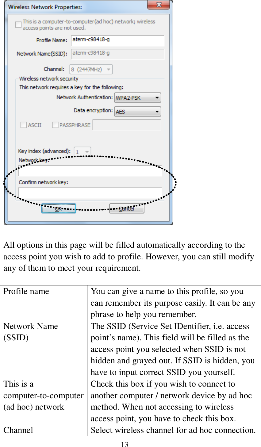13    All options in this page will be filled automatically according to the access point you wish to add to profile. However, you can still modify any of them to meet your requirement.  Profile name You can give a name to this profile, so you can remember its purpose easily. It can be any phrase to help you remember. Network Name (SSID) The SSID (Service Set IDentifier, i.e. access point’s name). This field will be filled as the access point you selected when SSID is not hidden and grayed out. If SSID is hidden, you have to input correct SSID you yourself. This is a computer-to-computer (ad hoc) network Check this box if you wish to connect to another computer / network device by ad hoc method. When not accessing to wireless access point, you have to check this box. Channel Select wireless channel for ad hoc connection. 