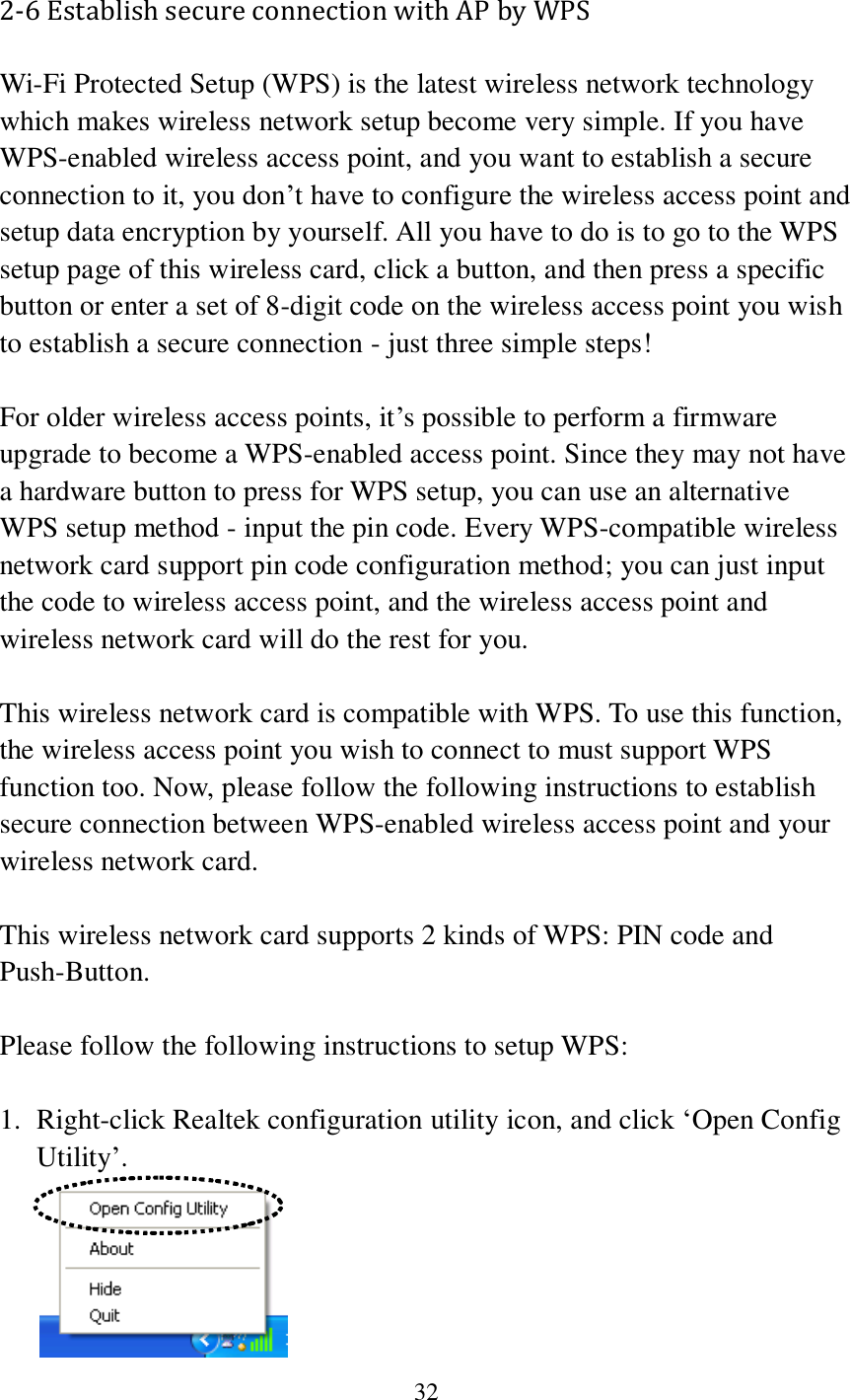 32  2-6 Establish secure connection with AP by WPS Wi-Fi Protected Setup (WPS) is the latest wireless network technology which makes wireless network setup become very simple. If you have WPS-enabled wireless access point, and you want to establish a secure connection to it, you don’t have to configure the wireless access point and setup data encryption by yourself. All you have to do is to go to the WPS setup page of this wireless card, click a button, and then press a specific button or enter a set of 8-digit code on the wireless access point you wish to establish a secure connection - just three simple steps!    For older wireless access points, it’s possible to perform a firmware upgrade to become a WPS-enabled access point. Since they may not have a hardware button to press for WPS setup, you can use an alternative WPS setup method - input the pin code. Every WPS-compatible wireless network card support pin code configuration method; you can just input the code to wireless access point, and the wireless access point and wireless network card will do the rest for you.  This wireless network card is compatible with WPS. To use this function, the wireless access point you wish to connect to must support WPS function too. Now, please follow the following instructions to establish secure connection between WPS-enabled wireless access point and your wireless network card.  This wireless network card supports 2 kinds of WPS: PIN code and Push-Button.    Please follow the following instructions to setup WPS:  1. Right-click Realtek configuration utility icon, and click ‘Open Config Utility’.  