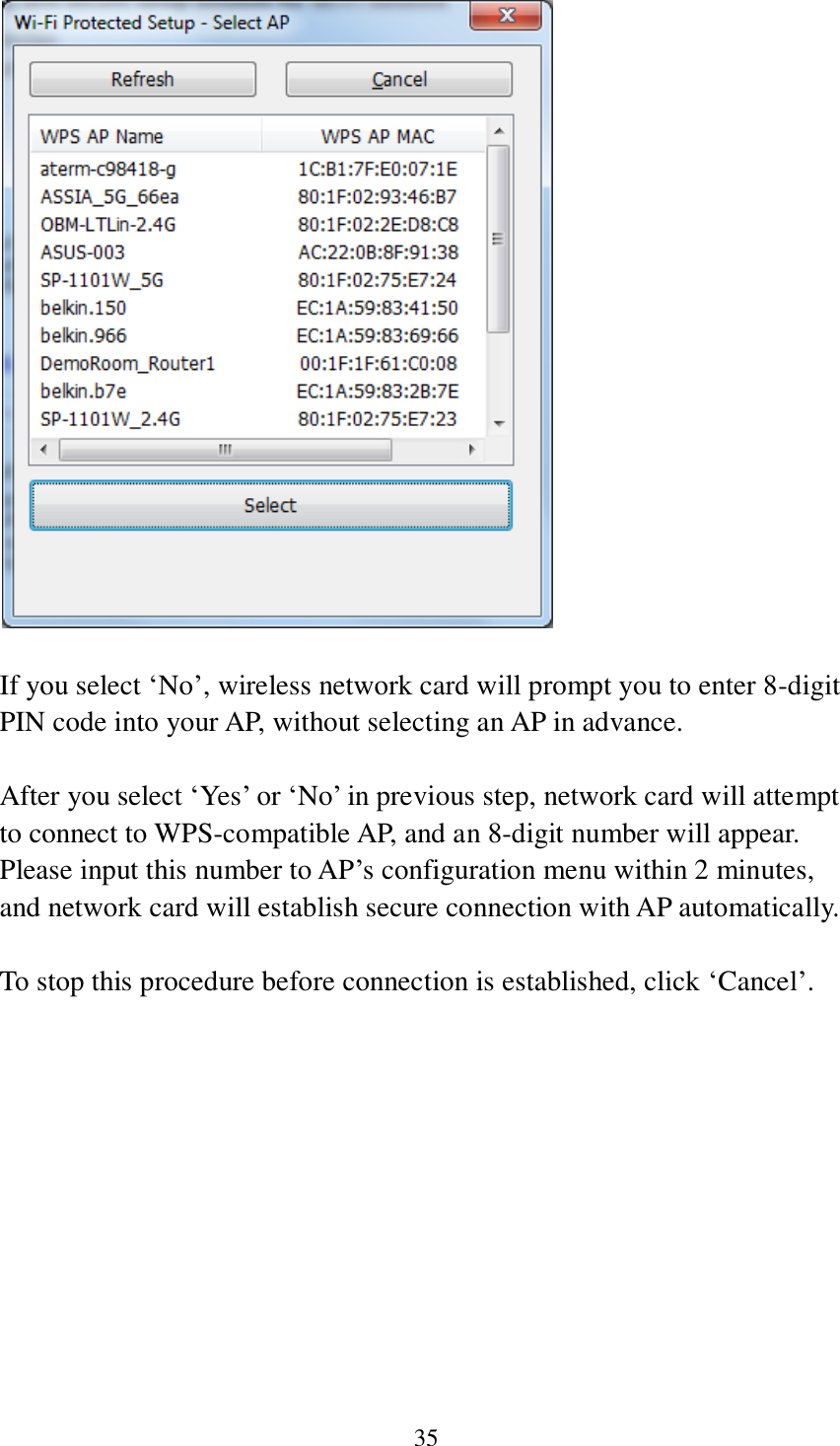 35      If you select ‘No’, wireless network card will prompt you to enter 8-digit PIN code into your AP, without selecting an AP in advance.  After you select ‘Yes’ or ‘No’ in previous step, network card will attempt to connect to WPS-compatible AP, and an 8-digit number will appear. Please input this number to AP’s configuration menu within 2 minutes, and network card will establish secure connection with AP automatically.  To stop this procedure before connection is established, click ‘Cancel’.  