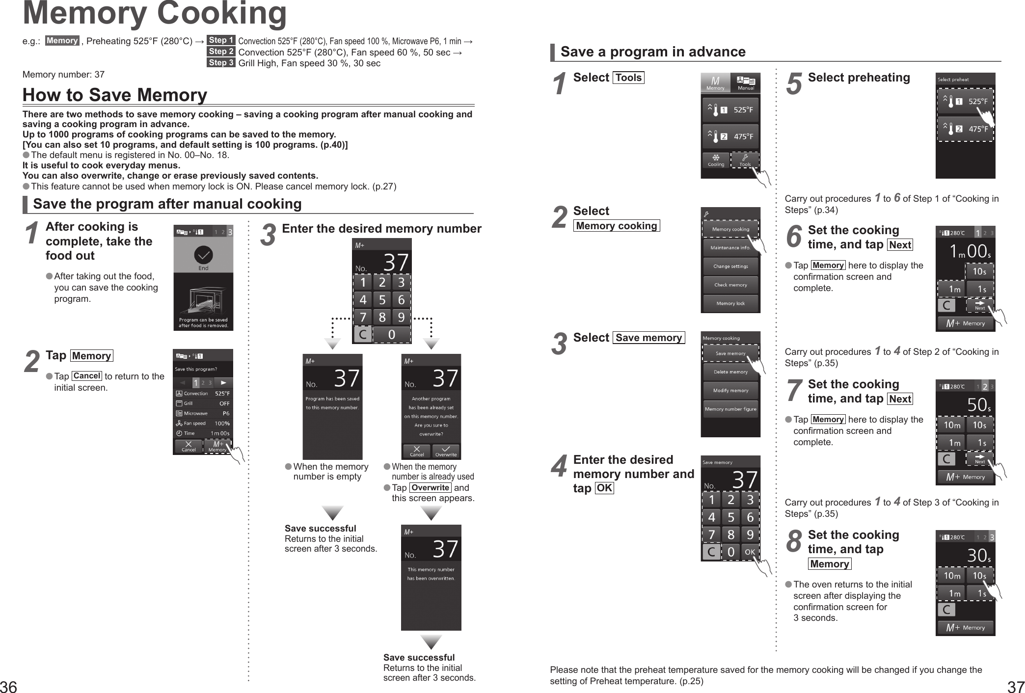 36 37Memory Cookinge.g.:  Memory  , Preheating 525°F (280°C) →  Step 1  Convection 525°F (280°C), Fan speed 100 %, Microwave P6, 1 min → Step 2  Convection 525°F (280°C), Fan speed 60 %, 50 sec →  Step 3  Grill High, Fan speed 30 %, 30 secMemory number: 37How to Save MemoryThere are two methods to save memory cooking – saving a cooking program after manual cooking and saving a cooking program in advance.Up to 1000 programs of cooking programs can be saved to the memory.[You can also set 10 programs, and default setting is 100 programs. (p.40)] The default menu is registered in No. 00–No. 18.It is useful to cook everyday menus.You can also overwrite, change or erase previously saved contents. This feature cannot be used when memory lock is ON. Please cancel memory lock. (p.27)Save the program after manual cooking1 After cooking is complete, take the food out After taking out the food, you can save the cooking program.2 Tap  Memory   Tap  Cancel  to return to the initial screen.3 Enter the desired memory number When the memory number is empty When the memory number is already used Tap  Overwrite  and this screen appears.Save successfulReturns to the initial screen after 3 seconds.Save successfulReturns to the initial screen after 3 seconds.Save a program in advance1 Select  Tools  2 Select Memory cooking  3 Select  Save memory  4 Enter the desired memory number and tap  OK 5 Select preheatingCarry out procedures 1 to 6 of Step 1 of “Cooking in Steps” (p.34)6 Set the cooking time, and tap  Next   Tap  Memory  here to display the confirmation screen and complete.Carry out procedures 1 to 4 of Step 2 of “Cooking in Steps” (p.35)7 Set the cooking time, and tap  Next   Tap  Memory  here to display the confirmation screen and complete.Carry out procedures 1 to 4 of Step 3 of “Cooking in Steps” (p.35)8 Set the cooking time, and tap Memory   The oven returns to the initial screen after displaying the confirmation screen for 3 seconds.Please note that the preheat temperature saved for the memory cooking will be changed if you change the setting of Preheat temperature. (p.25)