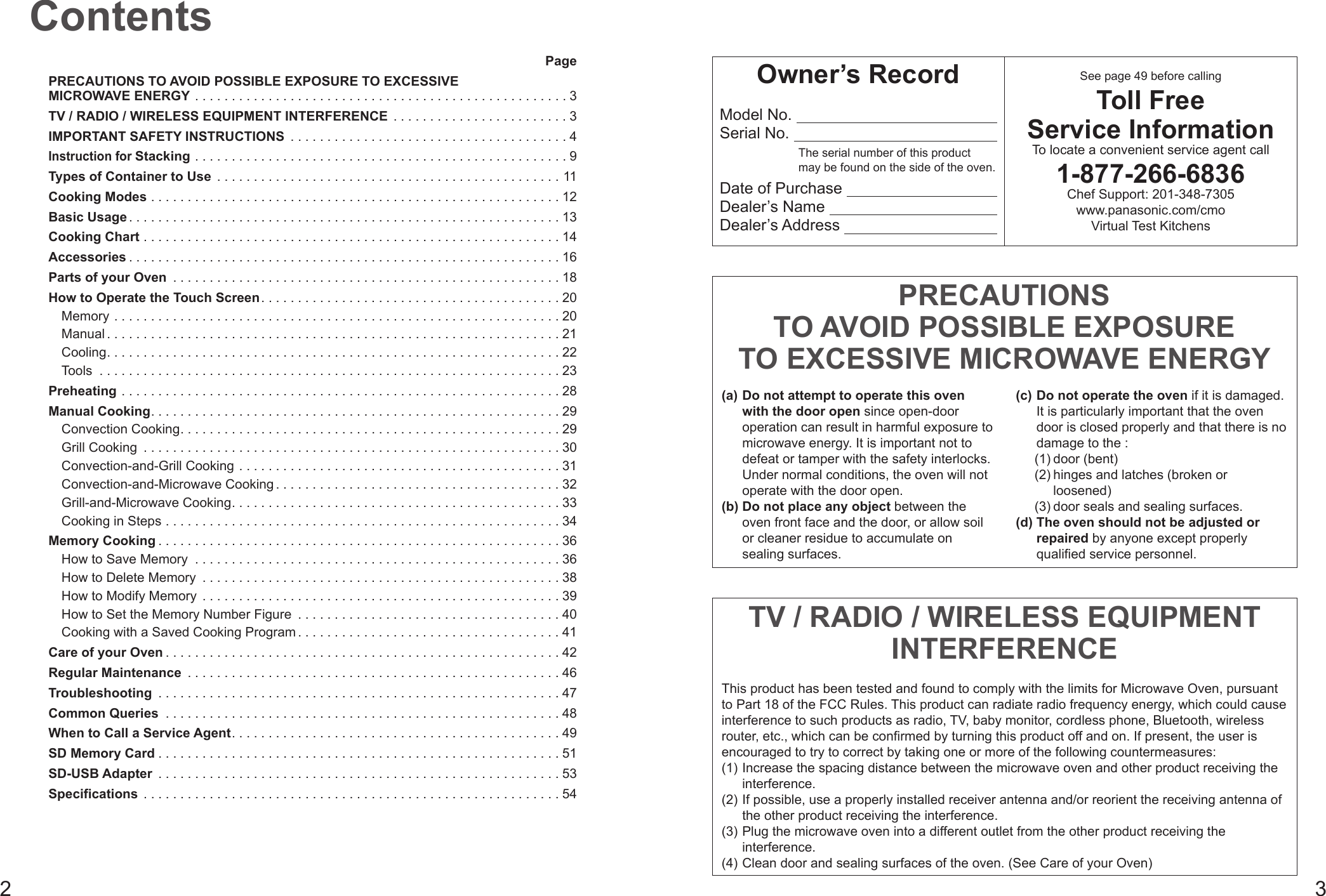 23PagePRECAUTIONS TO AVOID POSSIBLE EXPOSURE TO EXCESSIVE MICROWAVE ENERGY ...................................................3TV / RADIO / WIRELESS EQUIPMENT INTERFERENCE ........................3IMPORTANT SAFETY INSTRUCTIONS ......................................4Instruction for Stacking ...................................................9Types of Container to Use ...............................................11Cooking Modes ........................................................12Basic Usage ...........................................................13Cooking Chart .........................................................14Accessories ...........................................................16Parts of your Oven .....................................................18How to Operate the Touch Screen.........................................20Memory .............................................................20Manual ..............................................................21Cooling..............................................................22Tools ...............................................................23Preheating ............................................................28Manual Cooking........................................................29Convection Cooking....................................................29Grill Cooking .........................................................30Convection-and-Grill Cooking ............................................31Convection-and-Microwave Cooking .......................................32Grill-and-Microwave Cooking.............................................33Cooking in Steps ......................................................34Memory Cooking .......................................................36How to Save Memory ..................................................36How to Delete Memory .................................................38How to Modify Memory .................................................39How to Set the Memory Number Figure ....................................40Cooking with a Saved Cooking Program ....................................41Care of your Oven ......................................................42Regular Maintenance ...................................................46Troubleshooting .......................................................47Common Queries ......................................................48When to Call a Service Agent.............................................49SD Memory Card .......................................................51SD-USB Adapter .......................................................53Specifications .........................................................54ContentsOwner’s RecordModel No.  Serial No.  The serial number of this product  may be found on the side of the oven.Date of Purchase  Dealer’s Name  Dealer’s Address  See page 49 before callingToll Free Service InformationTo locate a convenient service agent call1-877-266-6836Chef Support: 201-348-7305 www.panasonic.com/cmo Virtual Test KitchensPRECAUTIONS TO AVOID POSSIBLE EXPOSURE TO EXCESSIVE MICROWAVE ENERGY(a) Do not attempt to operate this oven with the door open since open-door operation can result in harmful exposure to microwave energy. It is important not to defeat or tamper with the safety interlocks. Under normal conditions, the oven will not operate with the door open.(b) Do not place any object between the oven front face and the door, or allow soil or cleaner residue to accumulate on sealing surfaces.(c) Do not operate the oven if it is damaged. It is particularly important that the oven door is closed properly and that there is no damage to the :(1) door (bent)(2) hinges and latches (broken or loosened)(3) door seals and sealing surfaces.(d) The oven should not be adjusted or repaired by anyone except properly qualified service personnel.TV / RADIO / WIRELESS EQUIPMENT INTERFERENCEThis product has been tested and found to comply with the limits for Microwave Oven, pursuant to Part 18 of the FCC Rules. This product can radiate radio frequency energy, which could cause interference to such products as radio, TV, baby monitor, cordless phone, Bluetooth, wireless router, etc., which can be confirmed by turning this product off and on. If present, the user is  encouraged to try to correct by taking one or more of the following countermeasures:(1) Increase the spacing distance between the microwave oven and other product receiving the interference.(2) If possible, use a properly installed receiver antenna and/or reorient the receiving antenna of the other product receiving the interference.(3) Plug the microwave oven into a different outlet from the other product receiving the interference.(4) Clean door and sealing surfaces of the oven. (See Care of your Oven)
