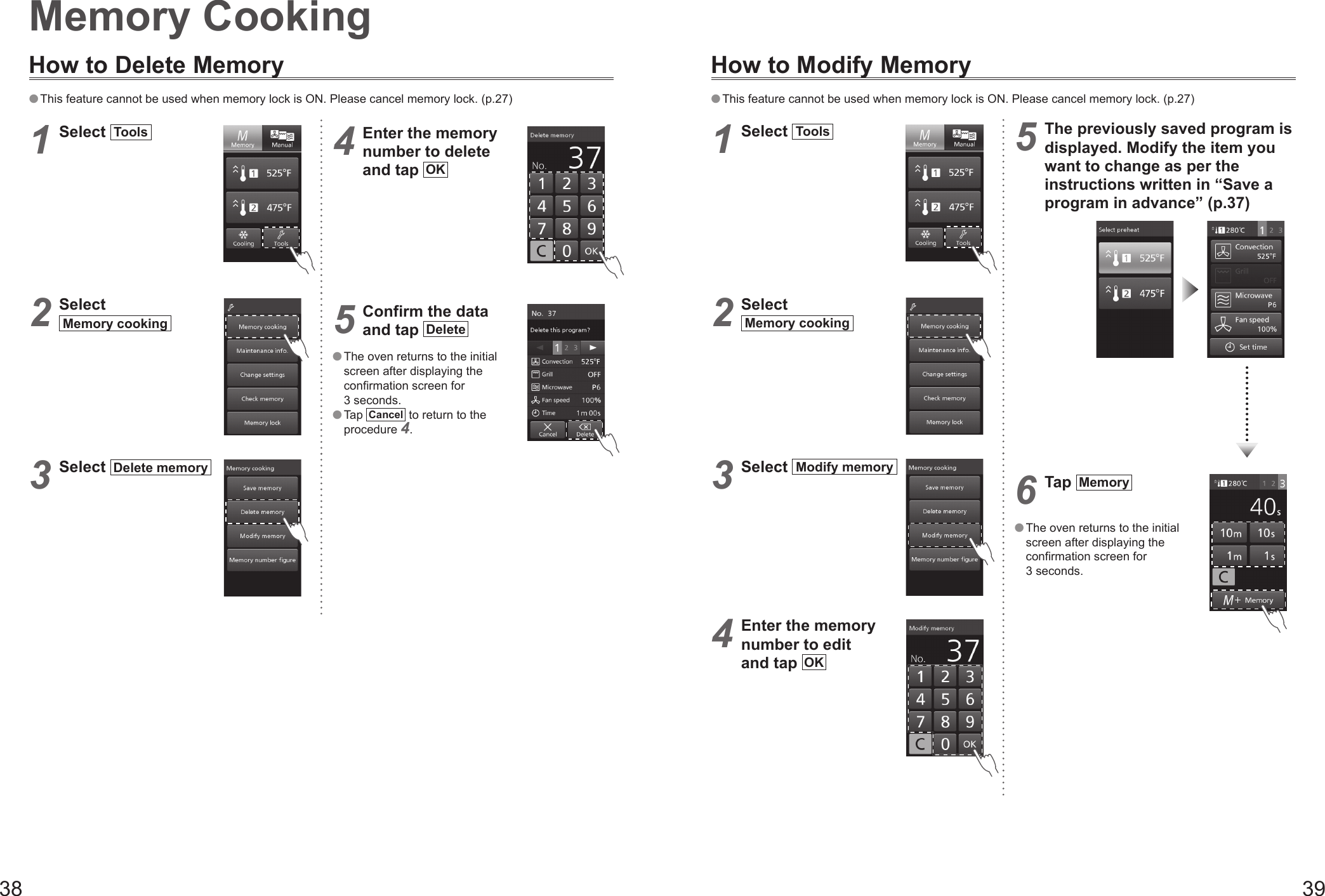 38 39Memory CookingHow to Delete Memory This feature cannot be used when memory lock is ON. Please cancel memory lock. (p.27)1 Select  Tools  2 Select Memory cooking  3 Select  Delete memory  4 Enter the memory number to delete  and tap  OK 5 Confirm the data  and tap  Delete  The oven returns to the initial screen after displaying the confirmation screen for 3 seconds. Tap  Cancel  to return to the procedure 4.How to Modify Memory This feature cannot be used when memory lock is ON. Please cancel memory lock. (p.27)1 Select  Tools  2 Select Memory cooking  3 Select  Modify memory  4 Enter the memory number to edit  and tap  OK 5 The previously saved program is displayed. Modify the item you want to change as per the instructions written in “Save a program in advance” (p.37)6 Tap  Memory    The oven returns to the initial screen after displaying the confirmation screen for 3 seconds.